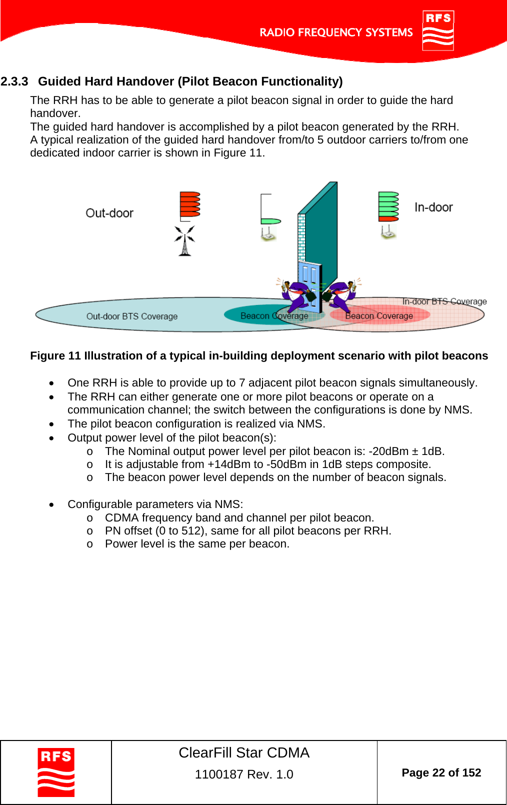    ClearFill Star CDMA  1100187 Rev. 1.0  Page 22 of 152  2.3.3  Guided Hard Handover (Pilot Beacon Functionality) The RRH has to be able to generate a pilot beacon signal in order to guide the hard handover. The guided hard handover is accomplished by a pilot beacon generated by the RRH. A typical realization of the guided hard handover from/to 5 outdoor carriers to/from one dedicated indoor carrier is shown in Figure 11.     Figure 11 Illustration of a typical in-building deployment scenario with pilot beacons    One RRH is able to provide up to 7 adjacent pilot beacon signals simultaneously.   The RRH can either generate one or more pilot beacons or operate on a communication channel; the switch between the configurations is done by NMS.   The pilot beacon configuration is realized via NMS.   Output power level of the pilot beacon(s): o  The Nominal output power level per pilot beacon is: -20dBm ± 1dB. o  It is adjustable from +14dBm to -50dBm in 1dB steps composite. o  The beacon power level depends on the number of beacon signals.    Configurable parameters via NMS: o  CDMA frequency band and channel per pilot beacon. o  PN offset (0 to 512), same for all pilot beacons per RRH. o  Power level is the same per beacon.