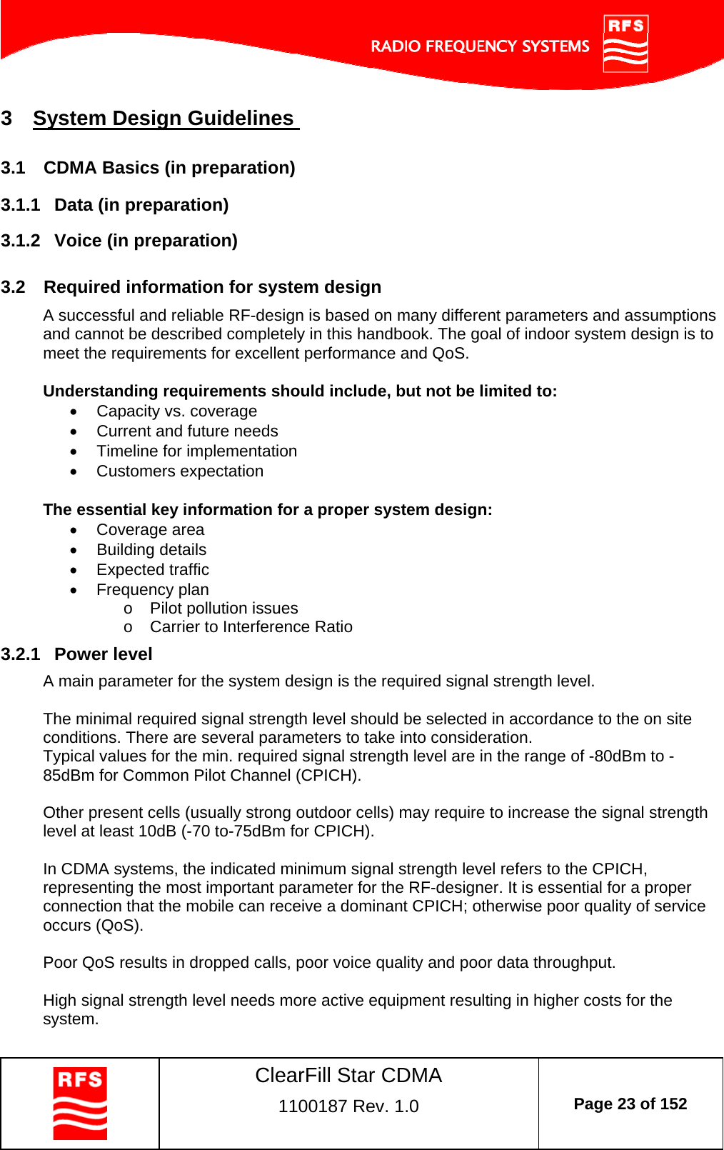    ClearFill Star CDMA  1100187 Rev. 1.0  Page 23 of 152  3  System Design Guidelines  3.1  CDMA Basics (in preparation) 3.1.1  Data (in preparation) 3.1.2  Voice (in preparation) 3.2  Required information for system design A successful and reliable RF-design is based on many different parameters and assumptions and cannot be described completely in this handbook. The goal of indoor system design is to meet the requirements for excellent performance and QoS.   Understanding requirements should include, but not be limited to:   Capacity vs. coverage   Current and future needs   Timeline for implementation  Customers expectation  The essential key information for a proper system design:  Coverage area   Building details   Expected traffic  Frequency plan o  Pilot pollution issues o  Carrier to Interference Ratio 3.2.1  Power level A main parameter for the system design is the required signal strength level.   The minimal required signal strength level should be selected in accordance to the on site conditions. There are several parameters to take into consideration. Typical values for the min. required signal strength level are in the range of -80dBm to -85dBm for Common Pilot Channel (CPICH).   Other present cells (usually strong outdoor cells) may require to increase the signal strength level at least 10dB (-70 to-75dBm for CPICH).  In CDMA systems, the indicated minimum signal strength level refers to the CPICH, representing the most important parameter for the RF-designer. It is essential for a proper connection that the mobile can receive a dominant CPICH; otherwise poor quality of service occurs (QoS).  Poor QoS results in dropped calls, poor voice quality and poor data throughput.  High signal strength level needs more active equipment resulting in higher costs for the system. 