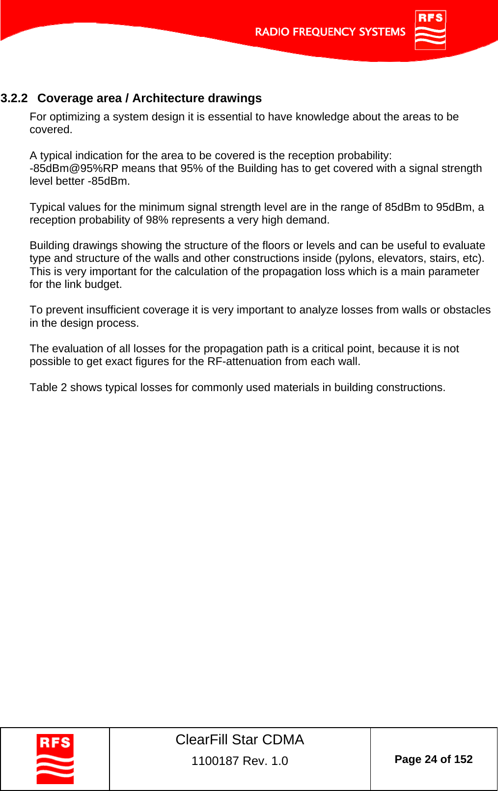    ClearFill Star CDMA  1100187 Rev. 1.0  Page 24 of 152   3.2.2  Coverage area / Architecture drawings For optimizing a system design it is essential to have knowledge about the areas to be covered.   A typical indication for the area to be covered is the reception probability:  -85dBm@95%RP means that 95% of the Building has to get covered with a signal strength level better -85dBm.   Typical values for the minimum signal strength level are in the range of 85dBm to 95dBm, a reception probability of 98% represents a very high demand.   Building drawings showing the structure of the floors or levels and can be useful to evaluate type and structure of the walls and other constructions inside (pylons, elevators, stairs, etc). This is very important for the calculation of the propagation loss which is a main parameter for the link budget.  To prevent insufficient coverage it is very important to analyze losses from walls or obstacles in the design process.  The evaluation of all losses for the propagation path is a critical point, because it is not possible to get exact figures for the RF-attenuation from each wall.   Table 2 shows typical losses for commonly used materials in building constructions. 