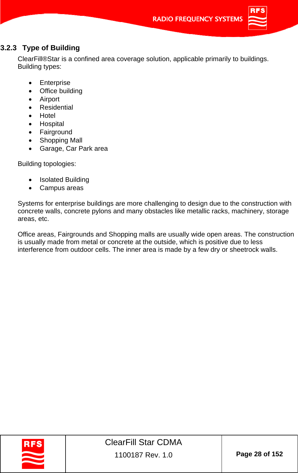    ClearFill Star CDMA  1100187 Rev. 1.0  Page 28 of 152  3.2.3  Type of Building ClearFill®Star is a confined area coverage solution, applicable primarily to buildings.  Building types:   Enterprise  Office building  Airport  Residential  Hotel  Hospital  Fairground  Shopping Mall   Garage, Car Park area  Building topologies:   Isolated Building  Campus areas  Systems for enterprise buildings are more challenging to design due to the construction with concrete walls, concrete pylons and many obstacles like metallic racks, machinery, storage areas, etc.  Office areas, Fairgrounds and Shopping malls are usually wide open areas. The construction is usually made from metal or concrete at the outside, which is positive due to less interference from outdoor cells. The inner area is made by a few dry or sheetrock walls.  