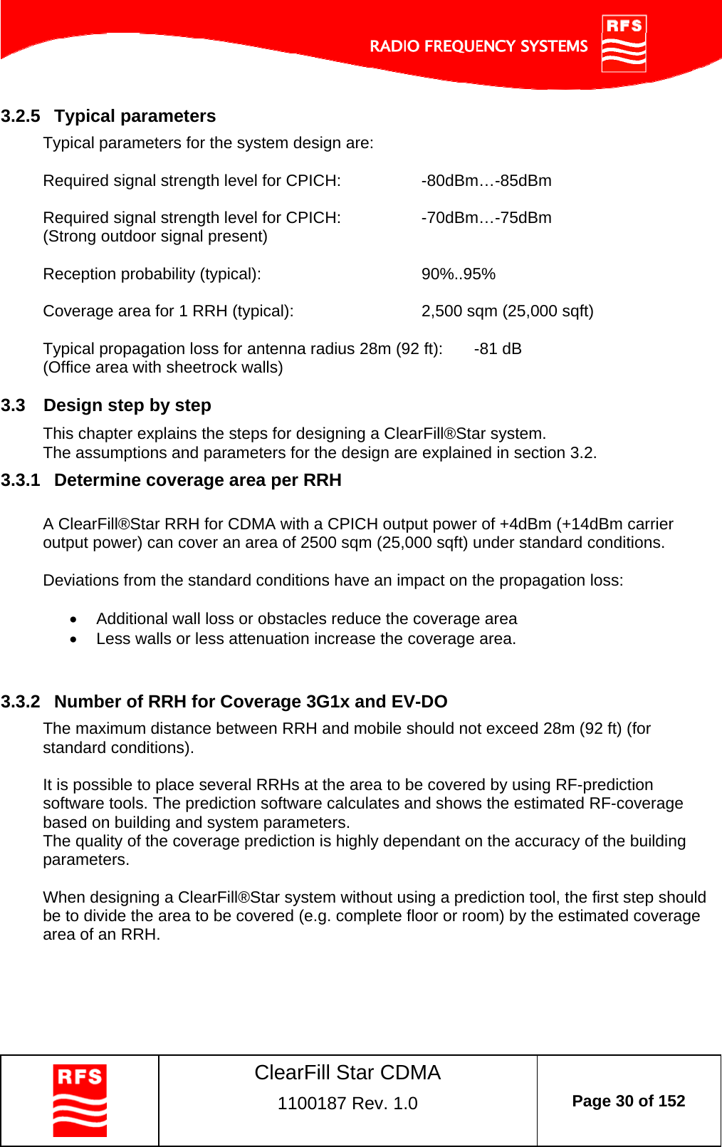    ClearFill Star CDMA  1100187 Rev. 1.0  Page 30 of 152  3.2.5  Typical parameters Typical parameters for the system design are:  Required signal strength level for CPICH:    -80dBm…-85dBm  Required signal strength level for CPICH:    -70dBm…-75dBm (Strong outdoor signal present)        Reception probability (typical):    90%..95%  Coverage area for 1 RRH (typical):      2,500 sqm (25,000 sqft)  Typical propagation loss for antenna radius 28m (92 ft):  -81 dB (Office area with sheetrock walls) 3.3  Design step by step This chapter explains the steps for designing a ClearFill®Star system. The assumptions and parameters for the design are explained in section 3.2. 3.3.1  Determine coverage area per RRH  A ClearFill®Star RRH for CDMA with a CPICH output power of +4dBm (+14dBm carrier output power) can cover an area of 2500 sqm (25,000 sqft) under standard conditions.   Deviations from the standard conditions have an impact on the propagation loss:    Additional wall loss or obstacles reduce the coverage area   Less walls or less attenuation increase the coverage area.  3.3.2  Number of RRH for Coverage 3G1x and EV-DO The maximum distance between RRH and mobile should not exceed 28m (92 ft) (for standard conditions).   It is possible to place several RRHs at the area to be covered by using RF-prediction software tools. The prediction software calculates and shows the estimated RF-coverage based on building and system parameters.  The quality of the coverage prediction is highly dependant on the accuracy of the building parameters.  When designing a ClearFill®Star system without using a prediction tool, the first step should be to divide the area to be covered (e.g. complete floor or room) by the estimated coverage area of an RRH.  