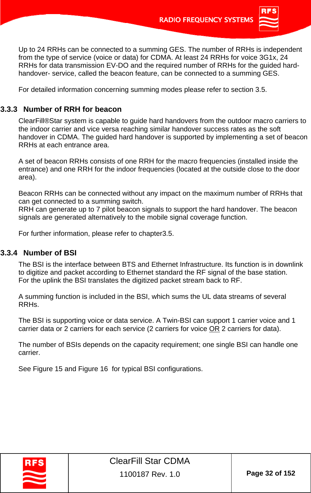    ClearFill Star CDMA  1100187 Rev. 1.0  Page 32 of 152  Up to 24 RRHs can be connected to a summing GES. The number of RRHs is independent from the type of service (voice or data) for CDMA. At least 24 RRHs for voice 3G1x, 24 RRHs for data transmission EV-DO and the required number of RRHs for the guided hard-handover- service, called the beacon feature, can be connected to a summing GES.   For detailed information concerning summing modes please refer to section 3.5.  3.3.3  Number of RRH for beacon ClearFill®Star system is capable to guide hard handovers from the outdoor macro carriers to the indoor carrier and vice versa reaching similar handover success rates as the soft handover in CDMA. The guided hard handover is supported by implementing a set of beacon RRHs at each entrance area.  A set of beacon RRHs consists of one RRH for the macro frequencies (installed inside the entrance) and one RRH for the indoor frequencies (located at the outside close to the door area).  Beacon RRHs can be connected without any impact on the maximum number of RRHs that can get connected to a summing switch.  RRH can generate up to 7 pilot beacon signals to support the hard handover. The beacon signals are generated alternatively to the mobile signal coverage function.  For further information, please refer to chapter3.5.  3.3.4  Number of BSI The BSI is the interface between BTS and Ethernet Infrastructure. Its function is in downlink to digitize and packet according to Ethernet standard the RF signal of the base station. For the uplink the BSI translates the digitized packet stream back to RF.  A summing function is included in the BSI, which sums the UL data streams of several RRHs.   The BSI is supporting voice or data service. A Twin-BSI can support 1 carrier voice and 1 carrier data or 2 carriers for each service (2 carriers for voice OR 2 carriers for data).  The number of BSIs depends on the capacity requirement; one single BSI can handle one carrier.   See Figure 15 and Figure 16  for typical BSI configurations.  