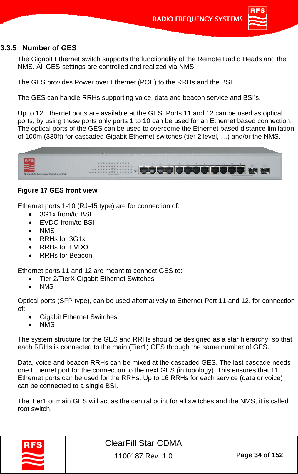    ClearFill Star CDMA  1100187 Rev. 1.0  Page 34 of 152  3.3.5  Number of GES The Gigabit Ethernet switch supports the functionality of the Remote Radio Heads and the NMS. All GES-settings are controlled and realized via NMS.  The GES provides Power over Ethernet (POE) to the RRHs and the BSI.   The GES can handle RRHs supporting voice, data and beacon service and BSI’s.    Up to 12 Ethernet ports are available at the GES. Ports 11 and 12 can be used as optical ports, by using these ports only ports 1 to 10 can be used for an Ethernet based connection. The optical ports of the GES can be used to overcome the Ethernet based distance limitation of 100m (330ft) for cascaded Gigabit Ethernet switches (tier 2 level, …) and/or the NMS.    Figure 17 GES front view  Ethernet ports 1-10 (RJ-45 type) are for connection of:   3G1x from/to BSI   EVDO from/to BSI  NMS   RRHs for 3G1x   RRHs for EVDO   RRHs for Beacon  Ethernet ports 11 and 12 are meant to connect GES to:  Tier 2/TierX Gigabit Ethernet Switches  NMS  Optical ports (SFP type), can be used alternatively to Ethernet Port 11 and 12, for connection of:   Gigabit Ethernet Switches  NMS  The system structure for the GES and RRHs should be designed as a star hierarchy, so that each RRHs is connected to the main (Tier1) GES through the same number of GES.  Data, voice and beacon RRHs can be mixed at the cascaded GES. The last cascade needs one Ethernet port for the connection to the next GES (in topology). This ensures that 11 Ethernet ports can be used for the RRHs. Up to 16 RRHs for each service (data or voice) can be connected to a single BSI.  The Tier1 or main GES will act as the central point for all switches and the NMS, it is called root switch.    