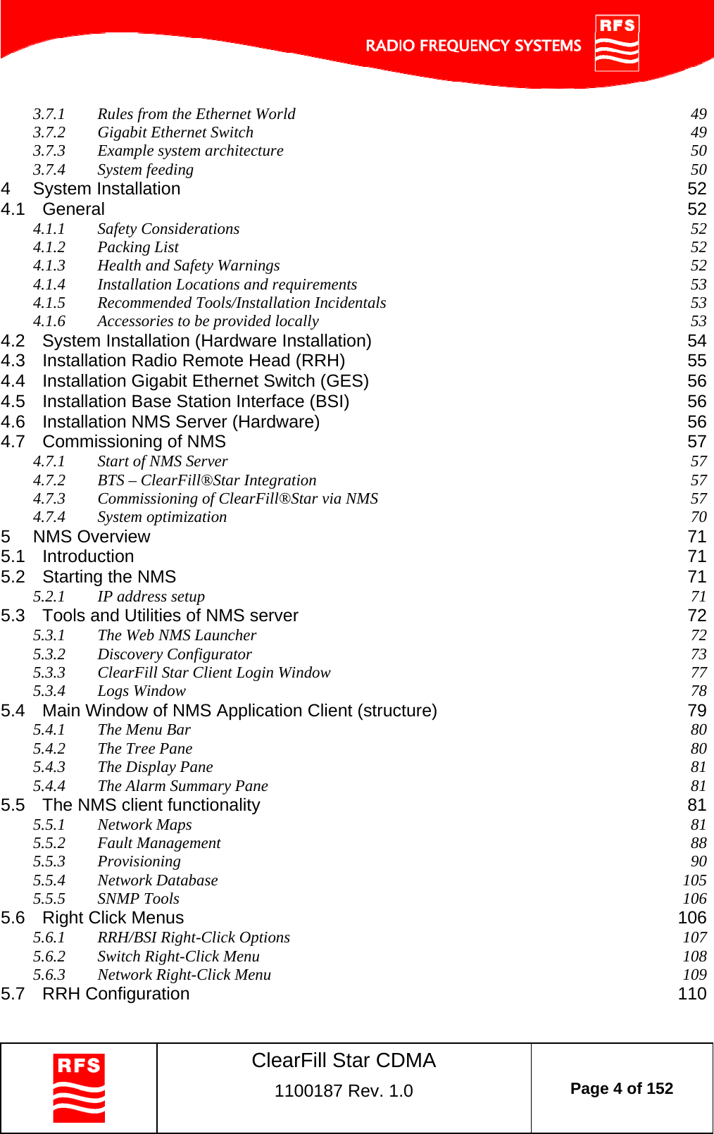    ClearFill Star CDMA  1100187 Rev. 1.0  Page 4 of 152  3.7.1 Rules from the Ethernet World  49 3.7.2 Gigabit Ethernet Switch  49 3.7.3 Example system architecture  50 3.7.4 System feeding  50 4 System Installation  52 4.1 General  52 4.1.1 Safety Considerations  52 4.1.2 Packing List  52 4.1.3 Health and Safety Warnings  52 4.1.4 Installation Locations and requirements  53 4.1.5 Recommended Tools/Installation Incidentals  53 4.1.6 Accessories to be provided locally  53 4.2 System Installation (Hardware Installation)  54 4.3 Installation Radio Remote Head (RRH)  55 4.4 Installation Gigabit Ethernet Switch (GES)  56 4.5 Installation Base Station Interface (BSI)  56 4.6 Installation NMS Server (Hardware)  56 4.7 Commissioning of NMS  57 4.7.1 Start of NMS Server  57 4.7.2 BTS – ClearFill®Star Integration  57 4.7.3 Commissioning of ClearFill®Star via NMS  57 4.7.4 System optimization  70 5 NMS Overview  71 5.1 Introduction  71 5.2 Starting the NMS  71 5.2.1 IP address setup  71 5.3 Tools and Utilities of NMS server  72 5.3.1 The Web NMS Launcher  72 5.3.2 Discovery Configurator  73 5.3.3 ClearFill Star Client Login Window  77 5.3.4 Logs Window  78 5.4 Main Window of NMS Application Client (structure)  79 5.4.1 The Menu Bar  80 5.4.2 The Tree Pane  80 5.4.3 The Display Pane  81 5.4.4 The Alarm Summary Pane  81 5.5 The NMS client functionality  81 5.5.1 Network Maps  81 5.5.2 Fault Management  88 5.5.3 Provisioning  90 5.5.4 Network Database  105 5.5.5 SNMP Tools  106 5.6 Right Click Menus  106 5.6.1 RRH/BSI Right-Click Options  107 5.6.2 Switch Right-Click Menu  108 5.6.3 Network Right-Click Menu  109 5.7 RRH Configuration  110 