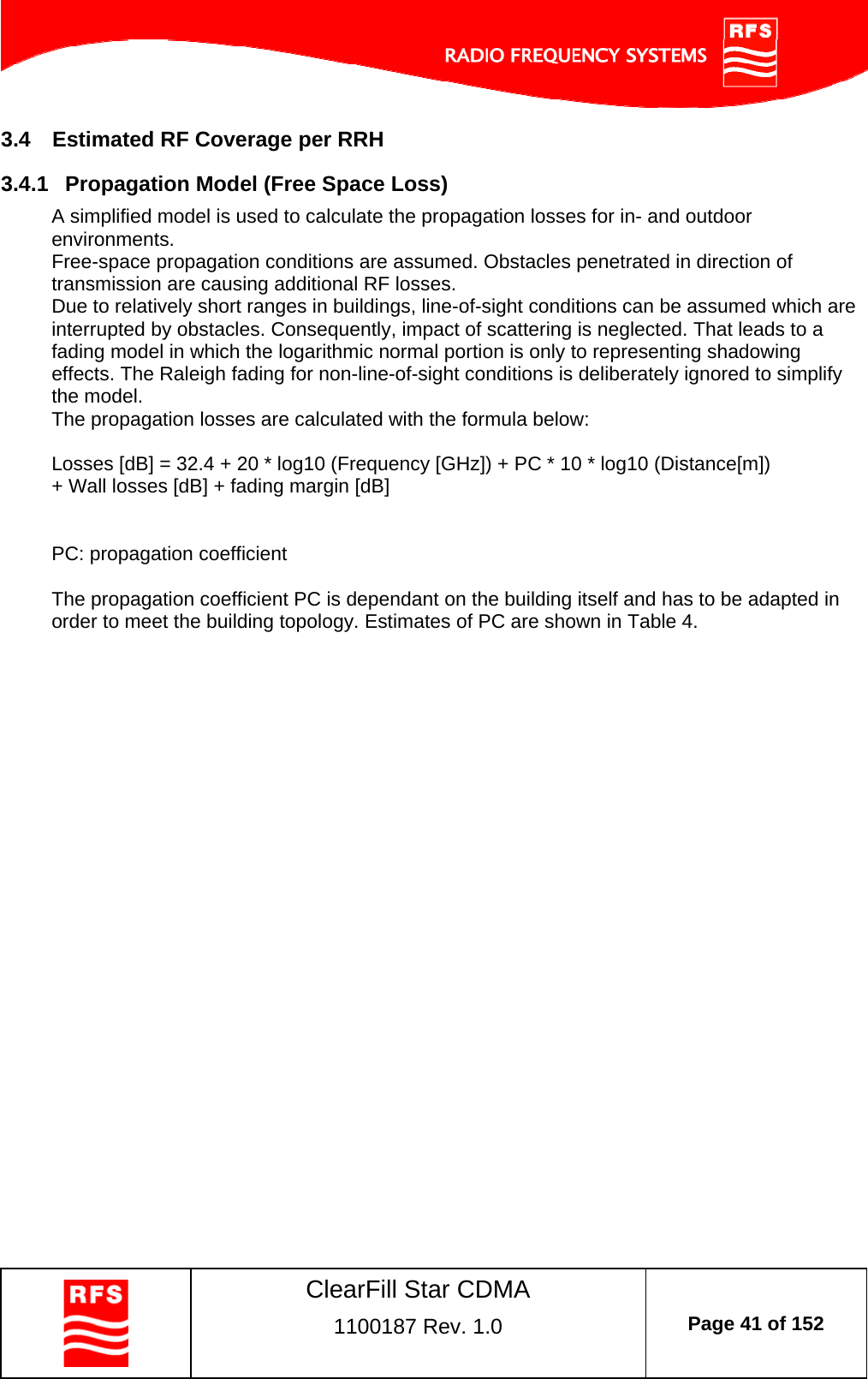    ClearFill Star CDMA  1100187 Rev. 1.0  Page 41 of 152  3.4  Estimated RF Coverage per RRH 3.4.1  Propagation Model (Free Space Loss) A simplified model is used to calculate the propagation losses for in- and outdoor environments. Free-space propagation conditions are assumed. Obstacles penetrated in direction of transmission are causing additional RF losses. Due to relatively short ranges in buildings, line-of-sight conditions can be assumed which are interrupted by obstacles. Consequently, impact of scattering is neglected. That leads to a fading model in which the logarithmic normal portion is only to representing shadowing effects. The Raleigh fading for non-line-of-sight conditions is deliberately ignored to simplify the model.  The propagation losses are calculated with the formula below:  Losses [dB] = 32.4 + 20 * log10 (Frequency [GHz]) + PC * 10 * log10 (Distance[m]) + Wall losses [dB] + fading margin [dB]   PC: propagation coefficient  The propagation coefficient PC is dependant on the building itself and has to be adapted in order to meet the building topology. Estimates of PC are shown in Table 4. 