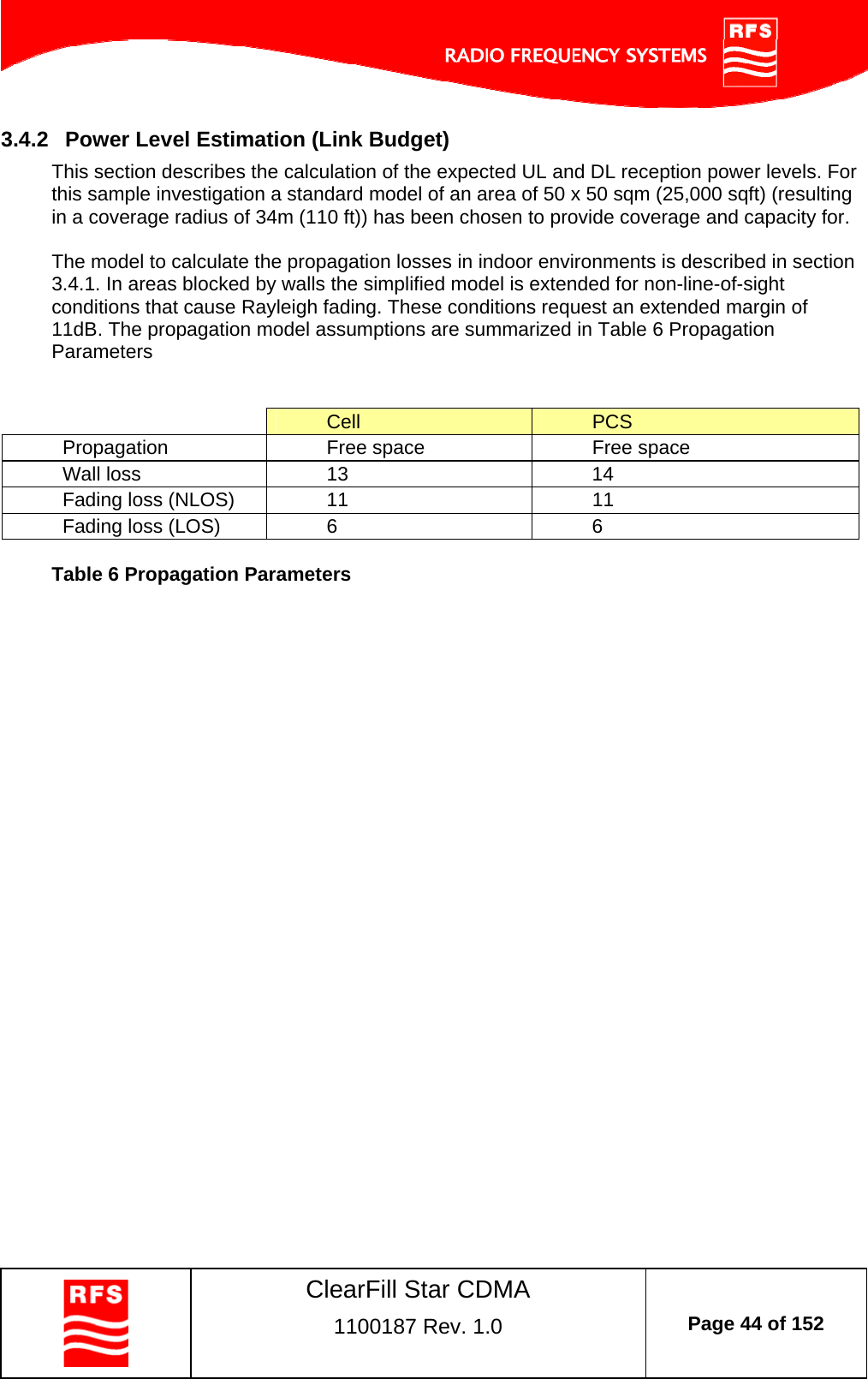    ClearFill Star CDMA  1100187 Rev. 1.0  Page 44 of 152  3.4.2  Power Level Estimation (Link Budget) This section describes the calculation of the expected UL and DL reception power levels. For this sample investigation a standard model of an area of 50 x 50 sqm (25,000 sqft) (resulting in a coverage radius of 34m (110 ft)) has been chosen to provide coverage and capacity for.   The model to calculate the propagation losses in indoor environments is described in section 3.4.1. In areas blocked by walls the simplified model is extended for non-line-of-sight conditions that cause Rayleigh fading. These conditions request an extended margin of 11dB. The propagation model assumptions are summarized in Table 6 Propagation Parameters    Cell  PCS Propagation  Free space  Free space Wall loss  13  14 Fading loss (NLOS)  11  11 Fading loss (LOS)  6  6  Table 6 Propagation Parameters  