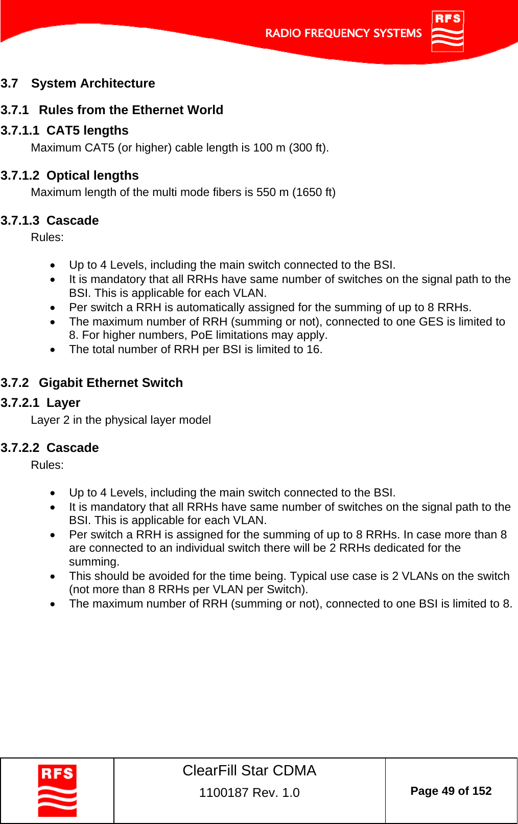    ClearFill Star CDMA  1100187 Rev. 1.0  Page 49 of 152  3.7  System Architecture 3.7.1  Rules from the Ethernet World 3.7.1.1  CAT5 lengths Maximum CAT5 (or higher) cable length is 100 m (300 ft).  3.7.1.2  Optical lengths Maximum length of the multi mode fibers is 550 m (1650 ft)  3.7.1.3  Cascade Rules:    Up to 4 Levels, including the main switch connected to the BSI.   It is mandatory that all RRHs have same number of switches on the signal path to the BSI. This is applicable for each VLAN.   Per switch a RRH is automatically assigned for the summing of up to 8 RRHs.    The maximum number of RRH (summing or not), connected to one GES is limited to 8. For higher numbers, PoE limitations may apply.   The total number of RRH per BSI is limited to 16.  3.7.2  Gigabit Ethernet Switch 3.7.2.1  Layer Layer 2 in the physical layer model  3.7.2.2  Cascade Rules:    Up to 4 Levels, including the main switch connected to the BSI.   It is mandatory that all RRHs have same number of switches on the signal path to the BSI. This is applicable for each VLAN.   Per switch a RRH is assigned for the summing of up to 8 RRHs. In case more than 8 are connected to an individual switch there will be 2 RRHs dedicated for the summing.    This should be avoided for the time being. Typical use case is 2 VLANs on the switch (not more than 8 RRHs per VLAN per Switch).    The maximum number of RRH (summing or not), connected to one BSI is limited to 8.  