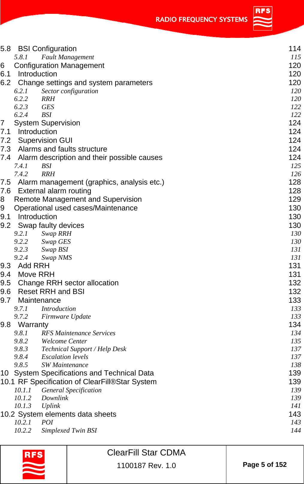    ClearFill Star CDMA  1100187 Rev. 1.0  Page 5 of 152  5.8 BSI Configuration  114 5.8.1 Fault Management  115 6 Configuration Management  120 6.1 Introduction  120 6.2 Change settings and system parameters  120 6.2.1 Sector configuration  120 6.2.2 RRH  120 6.2.3 GES  122 6.2.4 BSI  122 7 System Supervision  124 7.1 Introduction  124 7.2 Supervision GUI  124 7.3 Alarms and faults structure  124 7.4 Alarm description and their possible causes  124 7.4.1 BSI  125 7.4.2 RRH  126 7.5 Alarm management (graphics, analysis etc.)  128 7.6 External alarm routing  128 8 Remote Management and Supervision  129 9 Operational used cases/Maintenance  130 9.1 Introduction  130 9.2 Swap faulty devices  130 9.2.1 Swap RRH  130 9.2.2 Swap GES  130 9.2.3 Swap BSI  131 9.2.4 Swap NMS  131 9.3 Add RRH  131 9.4 Move RRH  131 9.5 Change RRH sector allocation  132 9.6 Reset RRH and BSI  132 9.7 Maintenance  133 9.7.1 Introduction  133 9.7.2 Firmware Update  133 9.8 Warranty  134 9.8.1 RFS Maintenance Services  134 9.8.2 Welcome Center  135 9.8.3 Technical Support / Help Desk  137 9.8.4 Escalation levels  137 9.8.5 SW Maintenance  138 10 System Specifications and Technical Data  139 10.1 RF Specification of ClearFill®Star System  139 10.1.1 General Specification  139 10.1.2 Downlink  139 10.1.3 Uplink  141 10.2 System elements data sheets  143 10.2.1 POI  143 10.2.2 Simplexed Twin BSI  144 