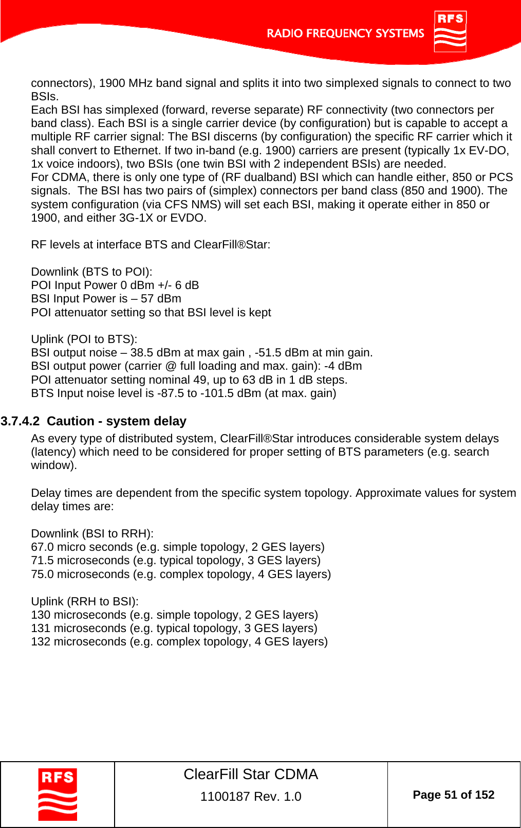    ClearFill Star CDMA  1100187 Rev. 1.0  Page 51 of 152  connectors), 1900 MHz band signal and splits it into two simplexed signals to connect to two BSIs. Each BSI has simplexed (forward, reverse separate) RF connectivity (two connectors per band class). Each BSI is a single carrier device (by configuration) but is capable to accept a multiple RF carrier signal: The BSI discerns (by configuration) the specific RF carrier which it shall convert to Ethernet. If two in-band (e.g. 1900) carriers are present (typically 1x EV-DO, 1x voice indoors), two BSIs (one twin BSI with 2 independent BSIs) are needed.  For CDMA, there is only one type of (RF dualband) BSI which can handle either, 850 or PCS signals.  The BSI has two pairs of (simplex) connectors per band class (850 and 1900). The system configuration (via CFS NMS) will set each BSI, making it operate either in 850 or 1900, and either 3G-1X or EVDO.  RF levels at interface BTS and ClearFill®Star:   Downlink (BTS to POI): POI Input Power 0 dBm +/- 6 dB BSI Input Power is – 57 dBm POI attenuator setting so that BSI level is kept  Uplink (POI to BTS): BSI output noise – 38.5 dBm at max gain , -51.5 dBm at min gain.  BSI output power (carrier @ full loading and max. gain): -4 dBm POI attenuator setting nominal 49, up to 63 dB in 1 dB steps.  BTS Input noise level is -87.5 to -101.5 dBm (at max. gain)   3.7.4.2  Caution - system delay  As every type of distributed system, ClearFill®Star introduces considerable system delays (latency) which need to be considered for proper setting of BTS parameters (e.g. search window).   Delay times are dependent from the specific system topology. Approximate values for system delay times are:   Downlink (BSI to RRH): 67.0 micro seconds (e.g. simple topology, 2 GES layers) 71.5 microseconds (e.g. typical topology, 3 GES layers) 75.0 microseconds (e.g. complex topology, 4 GES layers)    Uplink (RRH to BSI): 130 microseconds (e.g. simple topology, 2 GES layers) 131 microseconds (e.g. typical topology, 3 GES layers) 132 microseconds (e.g. complex topology, 4 GES layers)   