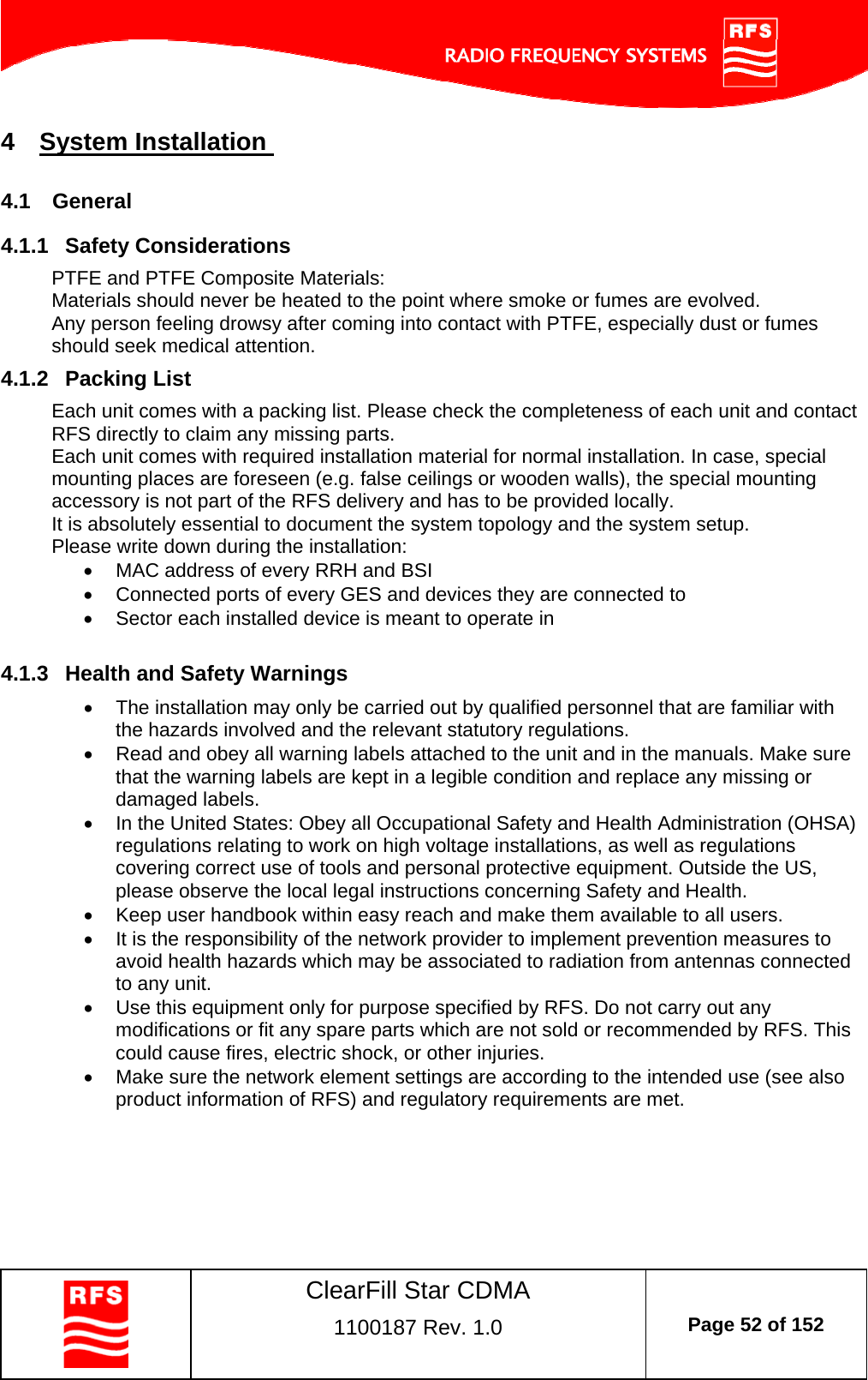    ClearFill Star CDMA  1100187 Rev. 1.0  Page 52 of 152  4  System Installation  4.1  General 4.1.1  Safety Considerations PTFE and PTFE Composite Materials: Materials should never be heated to the point where smoke or fumes are evolved. Any person feeling drowsy after coming into contact with PTFE, especially dust or fumes should seek medical attention.  4.1.2  Packing List Each unit comes with a packing list. Please check the completeness of each unit and contact RFS directly to claim any missing parts. Each unit comes with required installation material for normal installation. In case, special mounting places are foreseen (e.g. false ceilings or wooden walls), the special mounting accessory is not part of the RFS delivery and has to be provided locally. It is absolutely essential to document the system topology and the system setup.  Please write down during the installation:   MAC address of every RRH and BSI   Connected ports of every GES and devices they are connected to   Sector each installed device is meant to operate in  4.1.3  Health and Safety Warnings   The installation may only be carried out by qualified personnel that are familiar with the hazards involved and the relevant statutory regulations.   Read and obey all warning labels attached to the unit and in the manuals. Make sure that the warning labels are kept in a legible condition and replace any missing or damaged labels.   In the United States: Obey all Occupational Safety and Health Administration (OHSA) regulations relating to work on high voltage installations, as well as regulations covering correct use of tools and personal protective equipment. Outside the US, please observe the local legal instructions concerning Safety and Health.   Keep user handbook within easy reach and make them available to all users.   It is the responsibility of the network provider to implement prevention measures to avoid health hazards which may be associated to radiation from antennas connected to any unit.   Use this equipment only for purpose specified by RFS. Do not carry out any modifications or fit any spare parts which are not sold or recommended by RFS. This could cause fires, electric shock, or other injuries.   Make sure the network element settings are according to the intended use (see also product information of RFS) and regulatory requirements are met. 