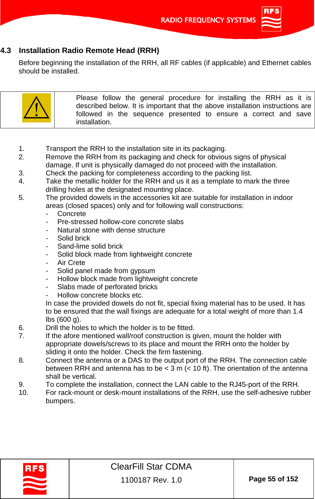    ClearFill Star CDMA  1100187 Rev. 1.0  Page 55 of 152  4.3  Installation Radio Remote Head (RRH) Before beginning the installation of the RRH, all RF cables (if applicable) and Ethernet cables should be installed.     Please follow the general procedure for installing the RRH as it is described below. It is important that the above installation instructions are followed in the sequence presented to ensure a correct and save installation.   1.  Transport the RRH to the installation site in its packaging. 2.  Remove the RRH from its packaging and check for obvious signs of physical damage. If unit is physically damaged do not proceed with the installation.  3.  Check the packing for completeness according to the packing list. 4.  Take the metallic holder for the RRH and us it as a template to mark the three drilling holes at the designated mounting place.  5.  The provided dowels in the accessories kit are suitable for installation in indoor areas (closed spaces) only and for following wall constructions: - Concrete -  Pre-stressed hollow-core concrete slabs -  Natural stone with dense structure - Solid brick -  Sand-lime solid brick -  Solid block made from lightweight concrete - Air Crete -  Solid panel made from gypsum -  Hollow block made from lightweight concrete -  Slabs made of perforated bricks -  Hollow concrete blocks etc. In case the provided dowels do not fit, special fixing material has to be used. It has to be ensured that the wall fixings are adequate for a total weight of more than 1.4 lbs (600 g). 6.  Drill the holes to which the holder is to be fitted. 7.  If the afore mentioned wall/roof construction is given, mount the holder with appropriate dowels/screws to its place and mount the RRH onto the holder by sliding it onto the holder. Check the firm fastening. 8.  Connect the antenna or a DAS to the output port of the RRH. The connection cable between RRH and antenna has to be &lt; 3 m (&lt; 10 ft). The orientation of the antenna shall be vertical. 9.  To complete the installation, connect the LAN cable to the RJ45-port of the RRH. 10.  For rack-mount or desk-mount installations of the RRH, use the self-adhesive rubber bumpers. 