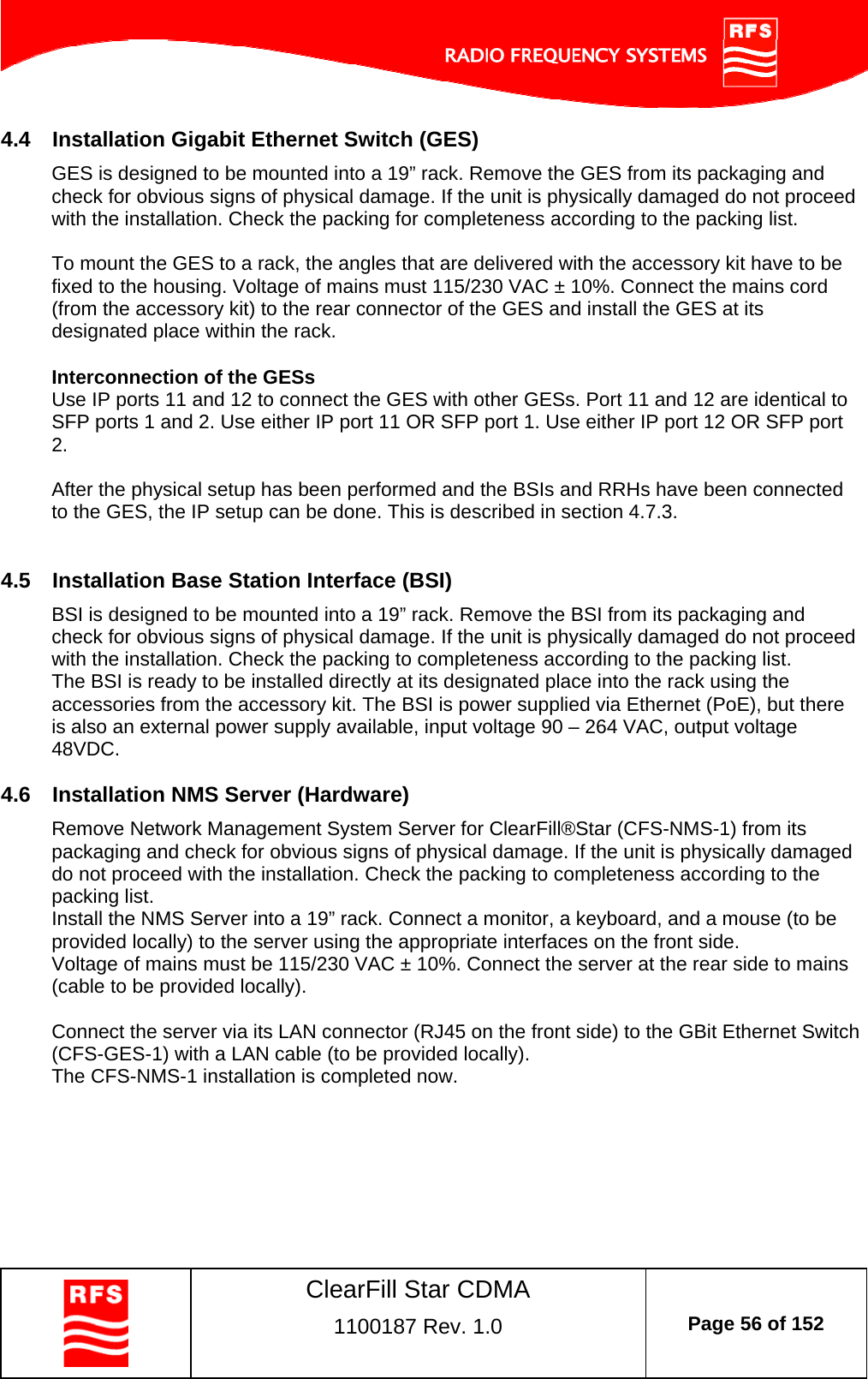    ClearFill Star CDMA  1100187 Rev. 1.0  Page 56 of 152  4.4  Installation Gigabit Ethernet Switch (GES) GES is designed to be mounted into a 19” rack. Remove the GES from its packaging and check for obvious signs of physical damage. If the unit is physically damaged do not proceed with the installation. Check the packing for completeness according to the packing list.  To mount the GES to a rack, the angles that are delivered with the accessory kit have to be fixed to the housing. Voltage of mains must 115/230 VAC ± 10%. Connect the mains cord (from the accessory kit) to the rear connector of the GES and install the GES at its designated place within the rack.  Interconnection of the GESs Use IP ports 11 and 12 to connect the GES with other GESs. Port 11 and 12 are identical to SFP ports 1 and 2. Use either IP port 11 OR SFP port 1. Use either IP port 12 OR SFP port 2.   After the physical setup has been performed and the BSIs and RRHs have been connected to the GES, the IP setup can be done. This is described in section 4.7.3.  4.5  Installation Base Station Interface (BSI) BSI is designed to be mounted into a 19” rack. Remove the BSI from its packaging and check for obvious signs of physical damage. If the unit is physically damaged do not proceed with the installation. Check the packing to completeness according to the packing list. The BSI is ready to be installed directly at its designated place into the rack using the accessories from the accessory kit. The BSI is power supplied via Ethernet (PoE), but there is also an external power supply available, input voltage 90 – 264 VAC, output voltage 48VDC. 4.6  Installation NMS Server (Hardware) Remove Network Management System Server for ClearFill®Star (CFS-NMS-1) from its packaging and check for obvious signs of physical damage. If the unit is physically damaged do not proceed with the installation. Check the packing to completeness according to the packing list. Install the NMS Server into a 19” rack. Connect a monitor, a keyboard, and a mouse (to be provided locally) to the server using the appropriate interfaces on the front side. Voltage of mains must be 115/230 VAC ± 10%. Connect the server at the rear side to mains (cable to be provided locally).  Connect the server via its LAN connector (RJ45 on the front side) to the GBit Ethernet Switch (CFS-GES-1) with a LAN cable (to be provided locally). The CFS-NMS-1 installation is completed now. 
