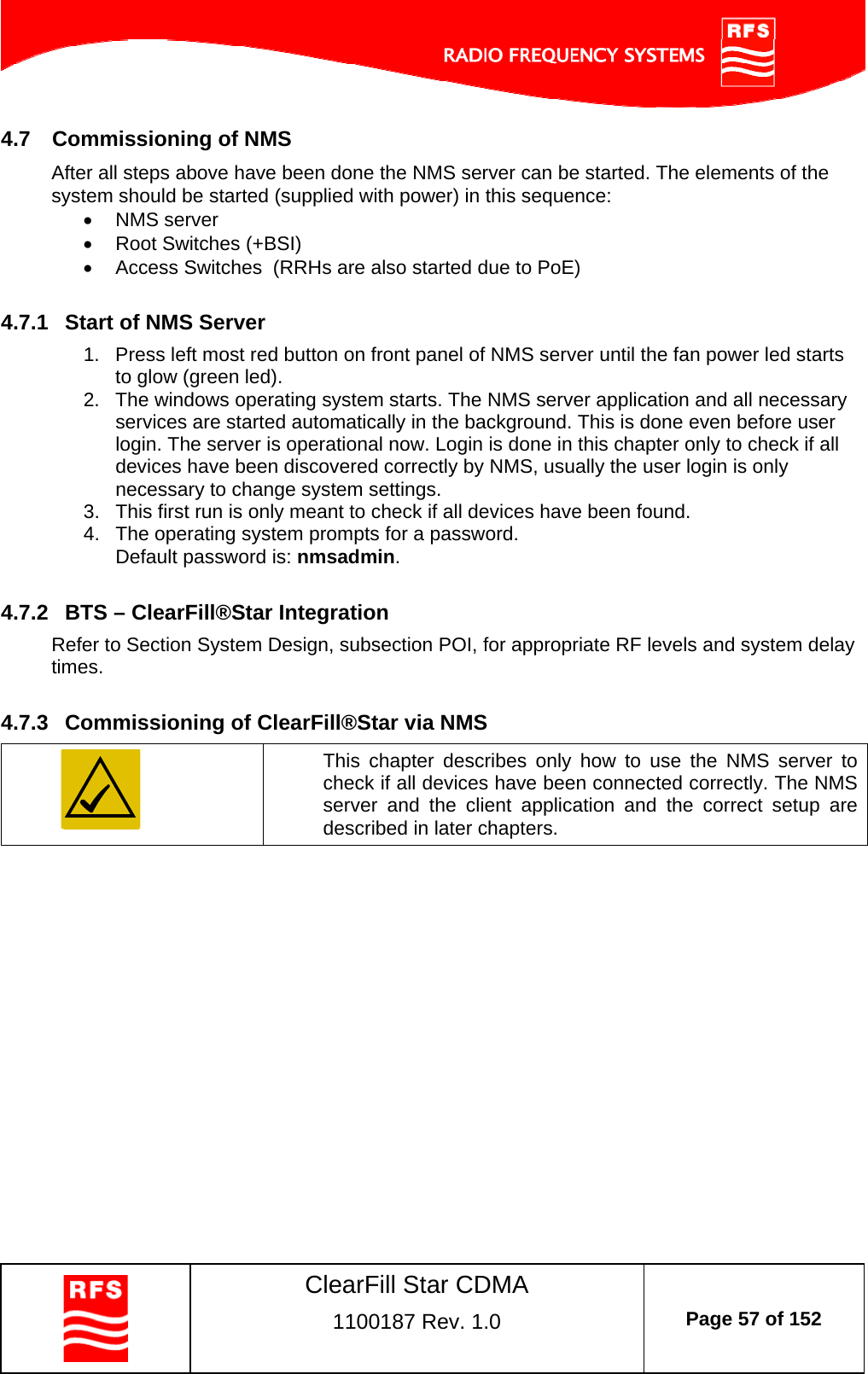    ClearFill Star CDMA  1100187 Rev. 1.0  Page 57 of 152  4.7  Commissioning of NMS After all steps above have been done the NMS server can be started. The elements of the system should be started (supplied with power) in this sequence:   NMS server    Root Switches (+BSI)   Access Switches  (RRHs are also started due to PoE)  4.7.1  Start of NMS Server 1.  Press left most red button on front panel of NMS server until the fan power led starts to glow (green led). 2.  The windows operating system starts. The NMS server application and all necessary services are started automatically in the background. This is done even before user login. The server is operational now. Login is done in this chapter only to check if all devices have been discovered correctly by NMS, usually the user login is only necessary to change system settings. 3.  This first run is only meant to check if all devices have been found. 4.  The operating system prompts for a password. Default password is: nmsadmin.  4.7.2  BTS – ClearFill®Star Integration Refer to Section System Design, subsection POI, for appropriate RF levels and system delay times.  4.7.3  Commissioning of ClearFill®Star via NMS  This chapter describes only how to use the NMS server to check if all devices have been connected correctly. The NMS server and the client application and the correct setup are described in later chapters.  