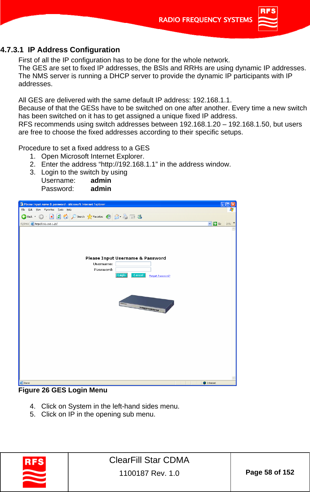    ClearFill Star CDMA  1100187 Rev. 1.0  Page 58 of 152  4.7.3.1  IP Address Configuration First of all the IP configuration has to be done for the whole network.  The GES are set to fixed IP addresses, the BSIs and RRHs are using dynamic IP addresses. The NMS server is running a DHCP server to provide the dynamic IP participants with IP addresses.   All GES are delivered with the same default IP address: 192.168.1.1.  Because of that the GESs have to be switched on one after another. Every time a new switch has been switched on it has to get assigned a unique fixed IP address.  RFS recommends using switch addresses between 192.168.1.20 – 192.168.1.50, but users are free to choose the fixed addresses according to their specific setups.   Procedure to set a fixed address to a GES 1.  Open Microsoft Internet Explorer. 2.  Enter the address “http://192.168.1.1” in the address window.  3.  Login to the switch by using Username:  admin Password:  admin   Figure 26 GES Login Menu  4.  Click on System in the left-hand sides menu. 5.  Click on IP in the opening sub menu. 