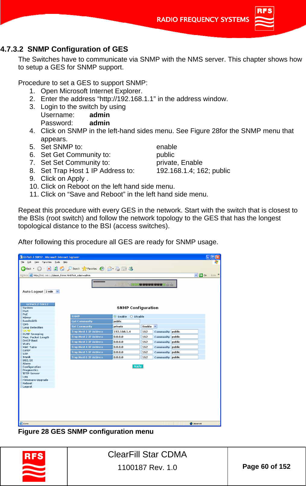    ClearFill Star CDMA  1100187 Rev. 1.0  Page 60 of 152  4.7.3.2  SNMP Configuration of GES The Switches have to communicate via SNMP with the NMS server. This chapter shows how to setup a GES for SNMP support.  Procedure to set a GES to support SNMP: 1.  Open Microsoft Internet Explorer. 2.  Enter the address “http://192.168.1.1” in the address window.  3.  Login to the switch by using Username:  admin Password:  admin 4.  Click on SNMP in the left-hand sides menu. See Figure 28for the SNMP menu that appears. 5.  Set SNMP to:         enable 6.  Set Get Community to:     public 7.  Set Set Community to:     private, Enable 8.  Set Trap Host 1 IP Address to:  192.168.1.4; 162; public 9.  Click on Apply . 10. Click on Reboot on the left hand side menu. 11. Click on “Save and Reboot” in the left hand side menu.  Repeat this procedure with every GES in the network. Start with the switch that is closest to the BSIs (root switch) and follow the network topology to the GES that has the longest topological distance to the BSI (access switches).   After following this procedure all GES are ready for SNMP usage.    Figure 28 GES SNMP configuration menu 