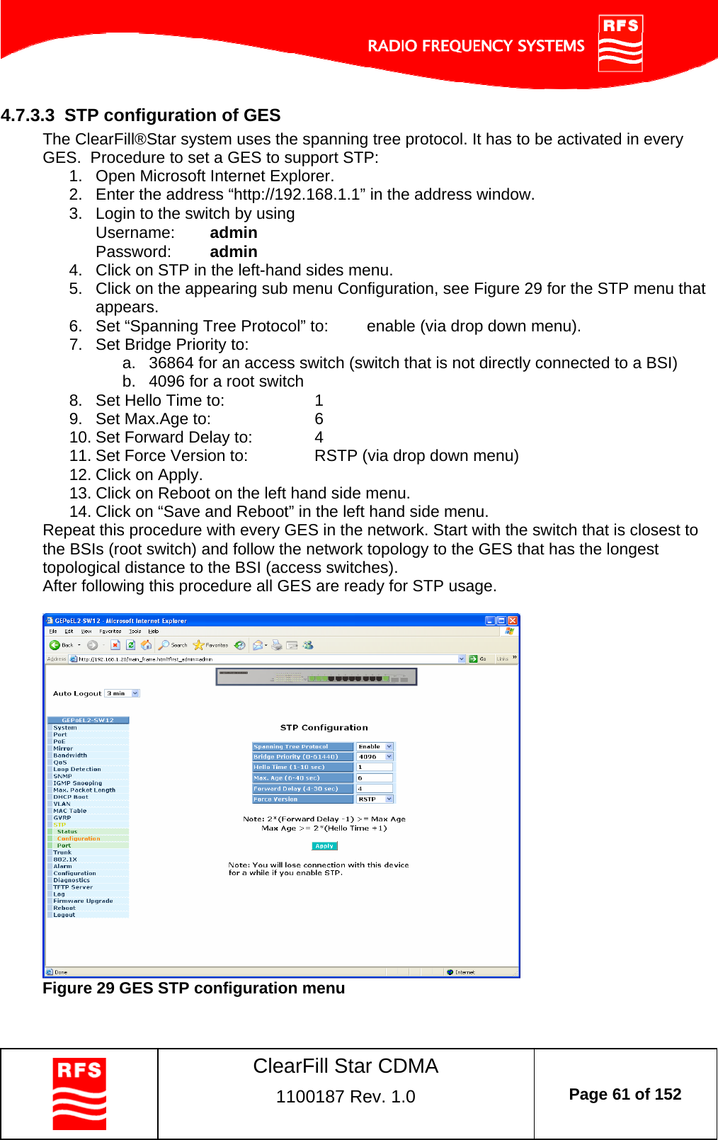    ClearFill Star CDMA  1100187 Rev. 1.0  Page 61 of 152  4.7.3.3  STP configuration of GES The ClearFill®Star system uses the spanning tree protocol. It has to be activated in every GES.  Procedure to set a GES to support STP: 1.  Open Microsoft Internet Explorer. 2.  Enter the address “http://192.168.1.1” in the address window.  3.  Login to the switch by using Username:  admin Password:  admin 4.  Click on STP in the left-hand sides menu. 5.  Click on the appearing sub menu Configuration, see Figure 29 for the STP menu that appears. 6.  Set “Spanning Tree Protocol” to:  enable (via drop down menu). 7.  Set Bridge Priority to: a.  36864 for an access switch (switch that is not directly connected to a BSI) b.  4096 for a root switch 8.  Set Hello Time to:    1 9.  Set Max.Age to:    6 10. Set Forward Delay to:    4 11. Set Force Version to:    RSTP (via drop down menu) 12. Click on Apply. 13. Click on Reboot on the left hand side menu. 14. Click on “Save and Reboot” in the left hand side menu. Repeat this procedure with every GES in the network. Start with the switch that is closest to the BSIs (root switch) and follow the network topology to the GES that has the longest topological distance to the BSI (access switches).  After following this procedure all GES are ready for STP usage.    Figure 29 GES STP configuration menu 