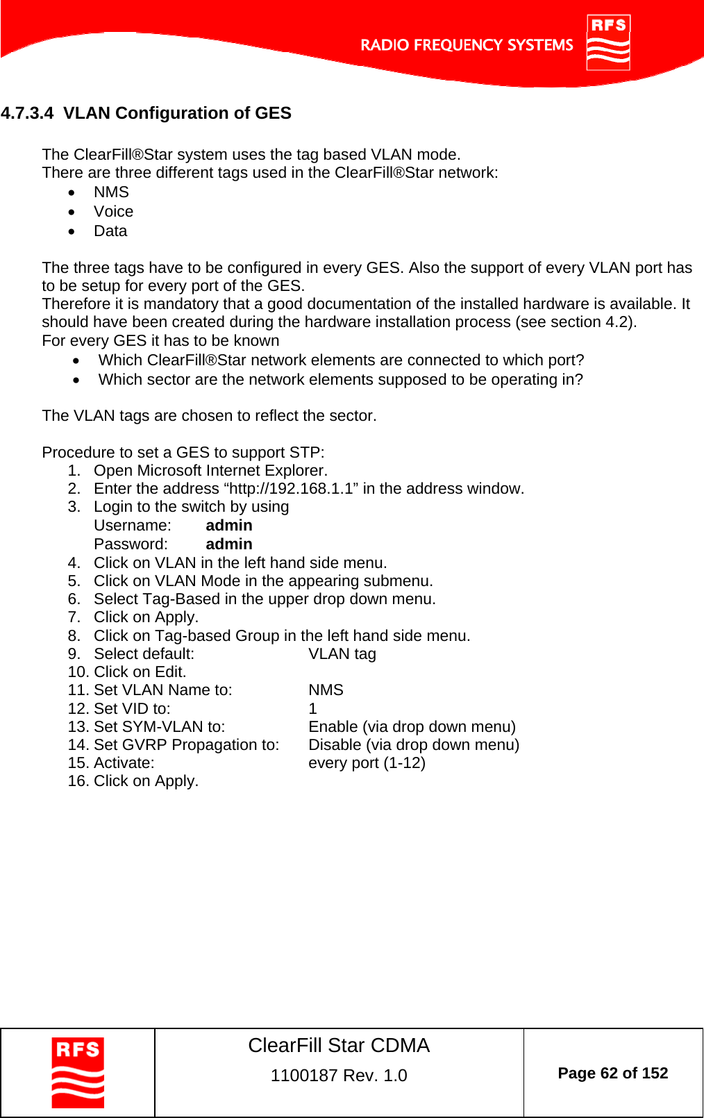    ClearFill Star CDMA  1100187 Rev. 1.0  Page 62 of 152  4.7.3.4  VLAN Configuration of GES  The ClearFill®Star system uses the tag based VLAN mode.  There are three different tags used in the ClearFill®Star network:  NMS  Voice  Data  The three tags have to be configured in every GES. Also the support of every VLAN port has to be setup for every port of the GES.  Therefore it is mandatory that a good documentation of the installed hardware is available. It should have been created during the hardware installation process (see section 4.2).  For every GES it has to be known  Which ClearFill®Star network elements are connected to which port?   Which sector are the network elements supposed to be operating in?  The VLAN tags are chosen to reflect the sector.    Procedure to set a GES to support STP: 1.  Open Microsoft Internet Explorer. 2.  Enter the address “http://192.168.1.1” in the address window.  3.  Login to the switch by using Username:  admin Password:  admin 4.  Click on VLAN in the left hand side menu. 5.  Click on VLAN Mode in the appearing submenu. 6.  Select Tag-Based in the upper drop down menu. 7.  Click on Apply. 8.  Click on Tag-based Group in the left hand side menu. 9. Select default:   VLAN tag 10. Click on Edit. 11. Set VLAN Name to:    NMS 12. Set VID to:      1 13. Set SYM-VLAN to:    Enable (via drop down menu) 14. Set GVRP Propagation to:  Disable (via drop down menu) 15. Activate:   every port (1-12) 16. Click on Apply. 