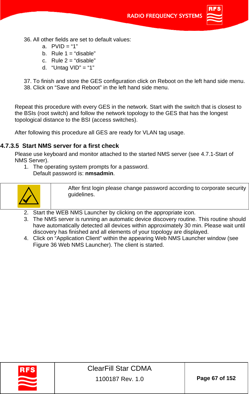    ClearFill Star CDMA  1100187 Rev. 1.0  Page 67 of 152  36. All other fields are set to default values: a.  PVID = “1” b.  Rule 1 = “disable” c.  Rule 2 = “disable” d.  “Untag VID” = “1”  37. To finish and store the GES configuration click on Reboot on the left hand side menu. 38. Click on “Save and Reboot” in the left hand side menu.   Repeat this procedure with every GES in the network. Start with the switch that is closest to the BSIs (root switch) and follow the network topology to the GES that has the longest topological distance to the BSI (access switches).   After following this procedure all GES are ready for VLAN tag usage.   4.7.3.5  Start NMS server for a first check Please use keyboard and monitor attached to the started NMS server (see 4.7.1-Start of NMS Server). 1.  The operating system prompts for a password. Default password is: nmsadmin.    After first login please change password according to corporate security guidelines. 2.  Start the WEB NMS Launcher by clicking on the appropriate icon. 3.  The NMS server is running an automatic device discovery routine. This routine should have automatically detected all devices within approximately 30 min. Please wait until discovery has finished and all elements of your topology are displayed.  4.  Click on “Application Client” within the appearing Web NMS Launcher window (see Figure 36 Web NMS Launcher). The client is started. 