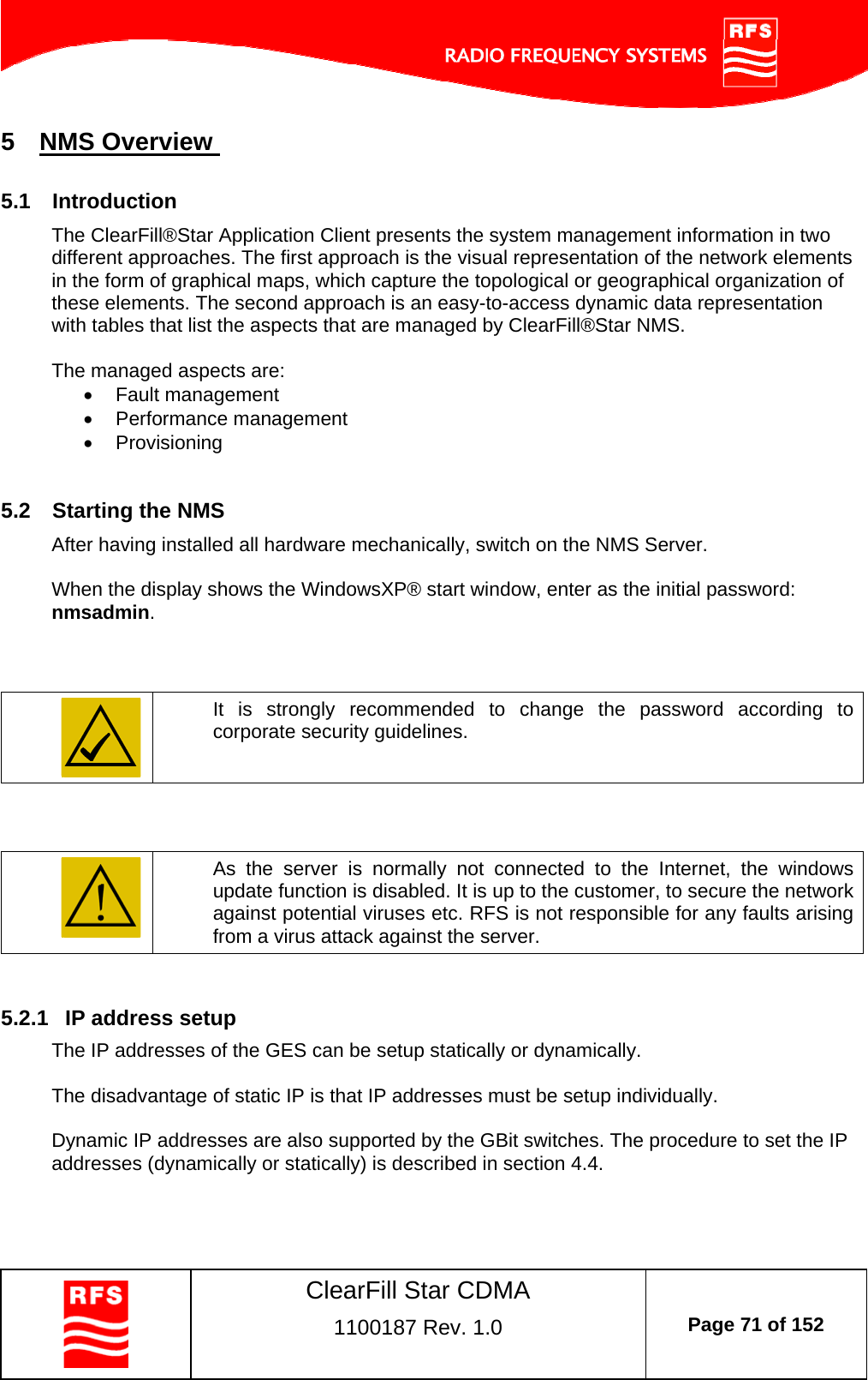    ClearFill Star CDMA  1100187 Rev. 1.0  Page 71 of 152  5  NMS Overview  5.1  Introduction The ClearFill®Star Application Client presents the system management information in two different approaches. The first approach is the visual representation of the network elements in the form of graphical maps, which capture the topological or geographical organization of these elements. The second approach is an easy-to-access dynamic data representation with tables that list the aspects that are managed by ClearFill®Star NMS.   The managed aspects are:  Fault management  Performance management  Provisioning  5.2  Starting the NMS  After having installed all hardware mechanically, switch on the NMS Server.  When the display shows the WindowsXP® start window, enter as the initial password: nmsadmin.     It is strongly recommended to change the password according to corporate security guidelines.     As the server is normally not connected to the Internet, the windows update function is disabled. It is up to the customer, to secure the network against potential viruses etc. RFS is not responsible for any faults arising from a virus attack against the server.  5.2.1  IP address setup The IP addresses of the GES can be setup statically or dynamically.  The disadvantage of static IP is that IP addresses must be setup individually.  Dynamic IP addresses are also supported by the GBit switches. The procedure to set the IP addresses (dynamically or statically) is described in section 4.4.  