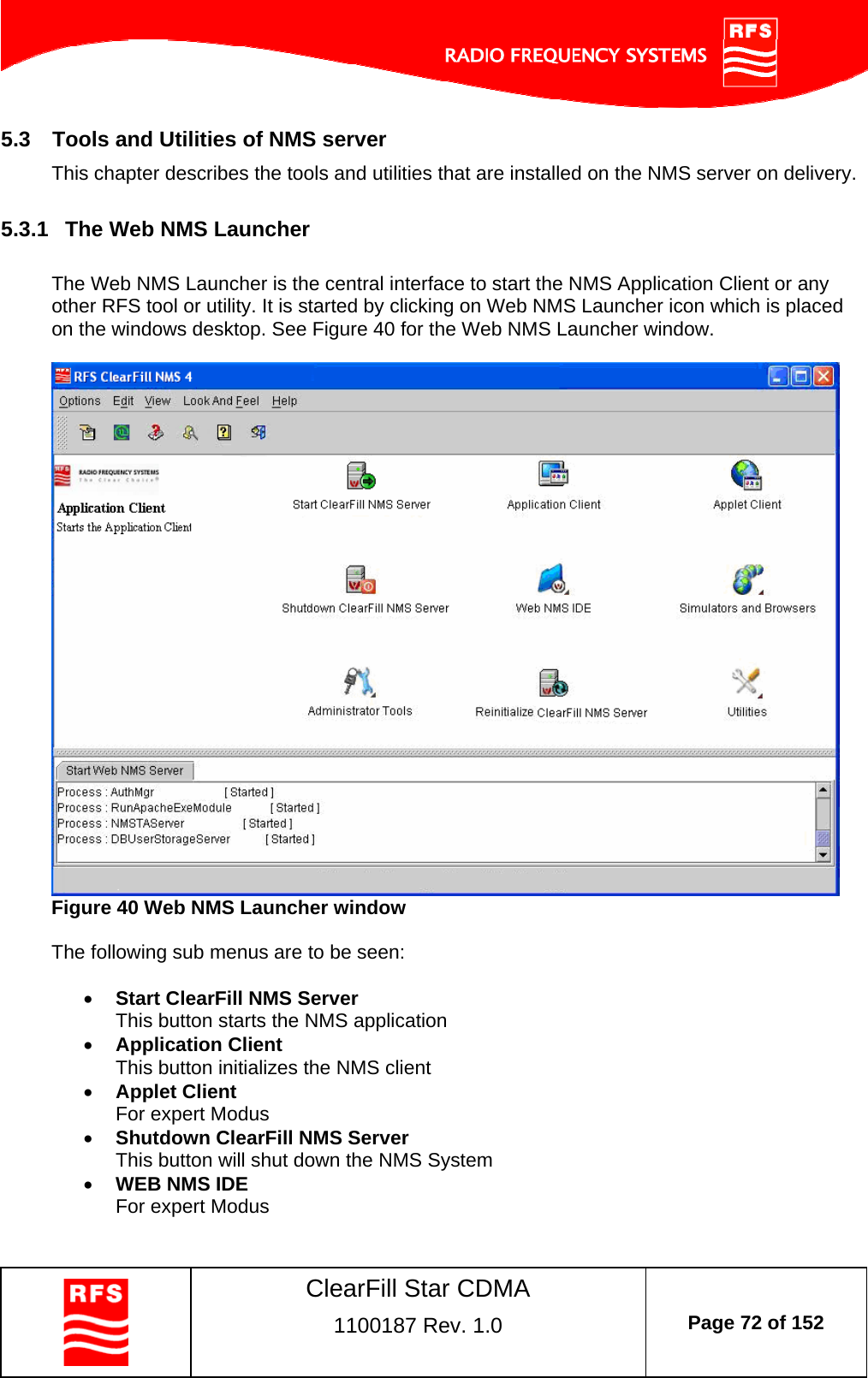    ClearFill Star CDMA  1100187 Rev. 1.0  Page 72 of 152  5.3  Tools and Utilities of NMS server This chapter describes the tools and utilities that are installed on the NMS server on delivery.  5.3.1  The Web NMS Launcher  The Web NMS Launcher is the central interface to start the NMS Application Client or any other RFS tool or utility. It is started by clicking on Web NMS Launcher icon which is placed on the windows desktop. See Figure 40 for the Web NMS Launcher window.    Figure 40 Web NMS Launcher window  The following sub menus are to be seen:   Start ClearFill NMS Server This button starts the NMS application  Application Client This button initializes the NMS client  Applet Client For expert Modus  Shutdown ClearFill NMS Server This button will shut down the NMS System  WEB NMS IDE For expert Modus 