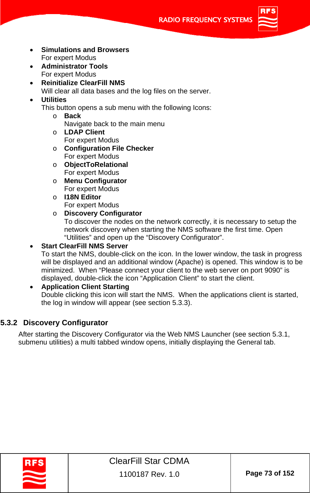    ClearFill Star CDMA  1100187 Rev. 1.0  Page 73 of 152   Simulations and Browsers For expert Modus  Administrator Tools For expert Modus  Reinitialize ClearFill NMS Will clear all data bases and the log files on the server.  Utilities This button opens a sub menu with the following Icons: o Back Navigate back to the main menu  o LDAP Client For expert Modus o Configuration File Checker For expert Modus o ObjectToRelational For expert Modus o Menu Configurator For expert Modus o I18N Editor For expert Modus o Discovery Configurator To discover the nodes on the network correctly, it is necessary to setup the network discovery when starting the NMS software the first time. Open “Utilities” and open up the “Discovery Configurator”.   Start ClearFill NMS Server To start the NMS, double-click on the icon. In the lower window, the task in progress will be displayed and an additional window (Apache) is opened. This window is to be minimized.  When “Please connect your client to the web server on port 9090” is displayed, double-click the icon “Application Client” to start the client.  Application Client Starting Double clicking this icon will start the NMS.  When the applications client is started, the log in window will appear (see section 5.3.3).  5.3.2  Discovery Configurator After starting the Discovery Configurator via the Web NMS Launcher (see section 5.3.1, submenu utilities) a multi tabbed window opens, initially displaying the General tab. 