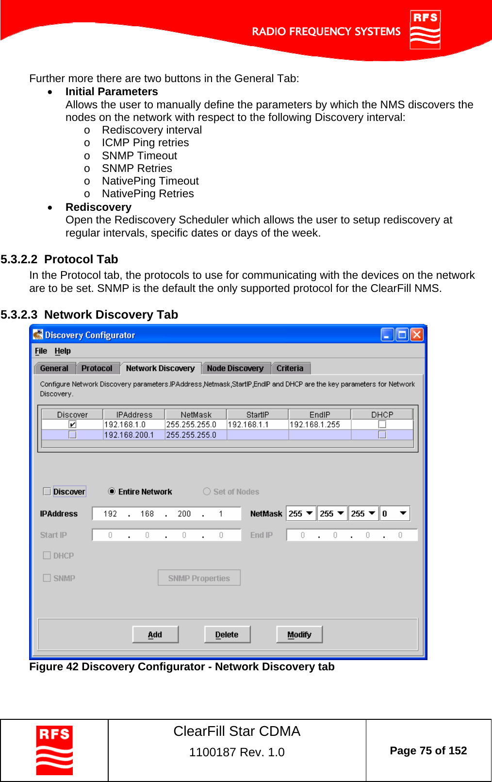    ClearFill Star CDMA  1100187 Rev. 1.0  Page 75 of 152  Further more there are two buttons in the General Tab:  Initial Parameters  Allows the user to manually define the parameters by which the NMS discovers the nodes on the network with respect to the following Discovery interval: o Rediscovery interval o  ICMP Ping retries o SNMP Timeout o SNMP Retries o NativePing Timeout o NativePing Retries  Rediscovery  Open the Rediscovery Scheduler which allows the user to setup rediscovery at regular intervals, specific dates or days of the week.  5.3.2.2  Protocol Tab In the Protocol tab, the protocols to use for communicating with the devices on the network are to be set. SNMP is the default the only supported protocol for the ClearFill NMS.  5.3.2.3  Network Discovery Tab  Figure 42 Discovery Configurator - Network Discovery tab   