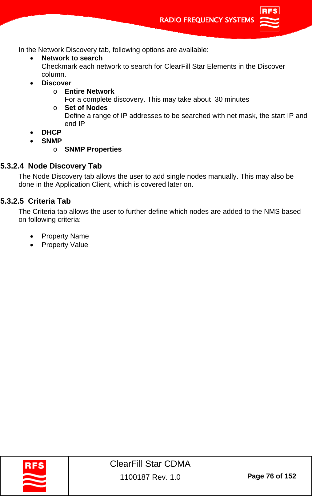    ClearFill Star CDMA  1100187 Rev. 1.0  Page 76 of 152  In the Network Discovery tab, following options are available:  Network to search Checkmark each network to search for ClearFill Star Elements in the Discover column.   Discover o Entire Network  For a complete discovery. This may take about  30 minutes o Set of Nodes Define a range of IP addresses to be searched with net mask, the start IP and end IP   DHCP  SNMP o SNMP Properties  5.3.2.4  Node Discovery Tab The Node Discovery tab allows the user to add single nodes manually. This may also be done in the Application Client, which is covered later on.  5.3.2.5  Criteria Tab The Criteria tab allows the user to further define which nodes are added to the NMS based on following criteria:   Property Name  Property Value  