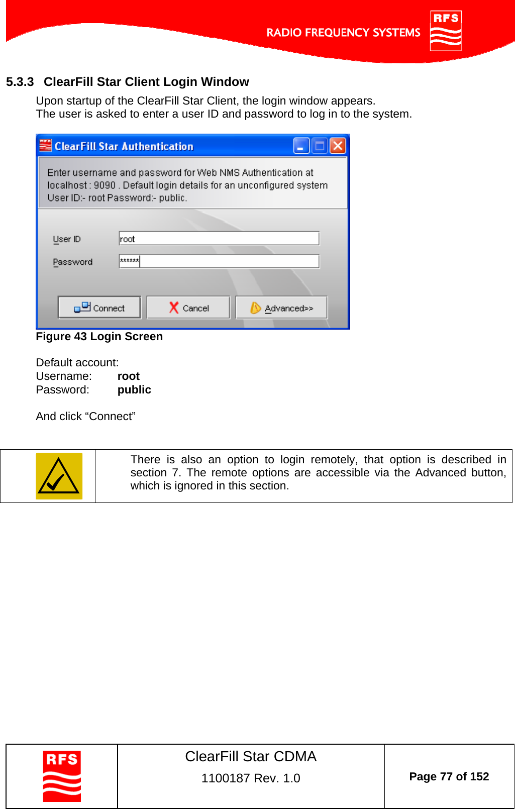    ClearFill Star CDMA  1100187 Rev. 1.0  Page 77 of 152  5.3.3  ClearFill Star Client Login Window Upon startup of the ClearFill Star Client, the login window appears.  The user is asked to enter a user ID and password to log in to the system.   Figure 43 Login Screen  Default account: Username:   root Password:   public  And click “Connect”    There is also an option to login remotely, that option is described in section  7. The remote options are accessible via the Advanced button, which is ignored in this section.   