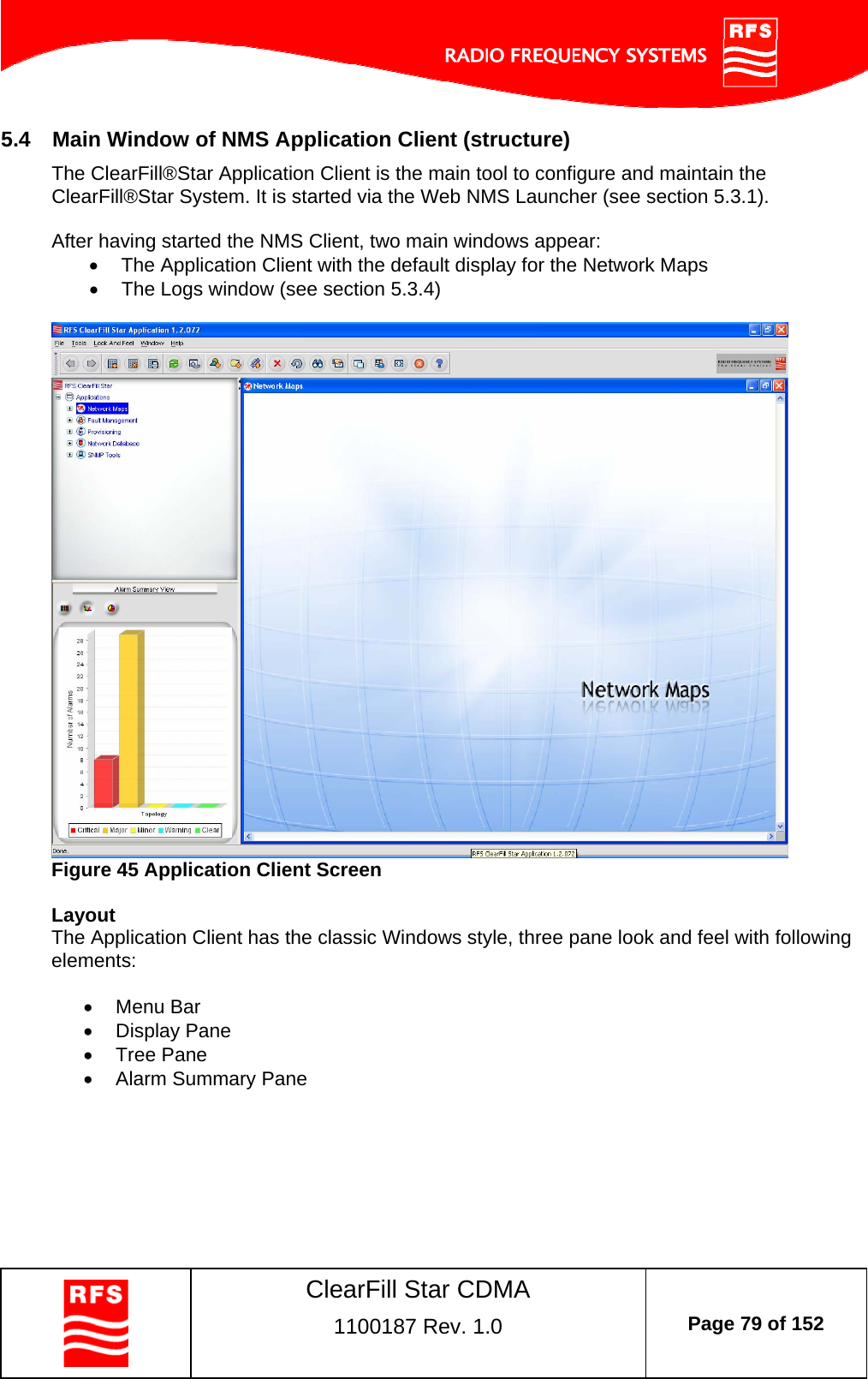    ClearFill Star CDMA  1100187 Rev. 1.0  Page 79 of 152  5.4  Main Window of NMS Application Client (structure) The ClearFill®Star Application Client is the main tool to configure and maintain the ClearFill®Star System. It is started via the Web NMS Launcher (see section 5.3.1).   After having started the NMS Client, two main windows appear:  The Application Client with the default display for the Network Maps   The Logs window (see section 5.3.4)   Figure 45 Application Client Screen  Layout The Application Client has the classic Windows style, three pane look and feel with following elements:   Menu Bar  Display Pane  Tree Pane   Alarm Summary Pane  