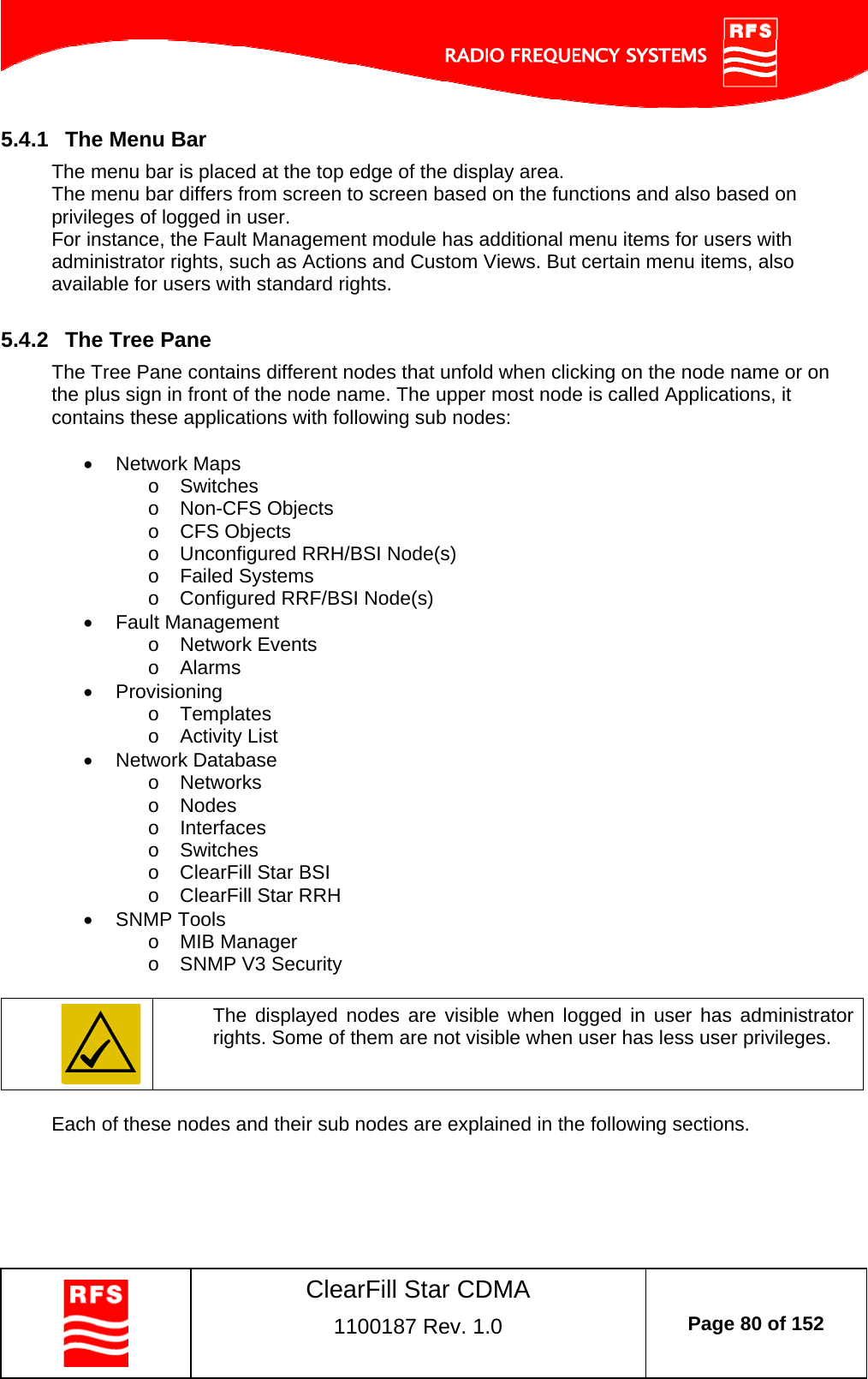    ClearFill Star CDMA  1100187 Rev. 1.0  Page 80 of 152  5.4.1  The Menu Bar The menu bar is placed at the top edge of the display area.  The menu bar differs from screen to screen based on the functions and also based on privileges of logged in user. For instance, the Fault Management module has additional menu items for users with administrator rights, such as Actions and Custom Views. But certain menu items, also available for users with standard rights.   5.4.2  The Tree Pane The Tree Pane contains different nodes that unfold when clicking on the node name or on the plus sign in front of the node name. The upper most node is called Applications, it contains these applications with following sub nodes:    Network Maps o Switches o Non-CFS Objects o CFS Objects o  Unconfigured RRH/BSI Node(s) o Failed Systems o  Configured RRF/BSI Node(s)  Fault Management o Network Events o Alarms  Provisioning o Templates  o Activity List  Network Database o Networks o Nodes o Interfaces o Switches o  ClearFill Star BSI  o  ClearFill Star RRH  SNMP Tools o MIB Manager o  SNMP V3 Security   The displayed nodes are visible when logged in user has administrator rights. Some of them are not visible when user has less user privileges.  Each of these nodes and their sub nodes are explained in the following sections. 