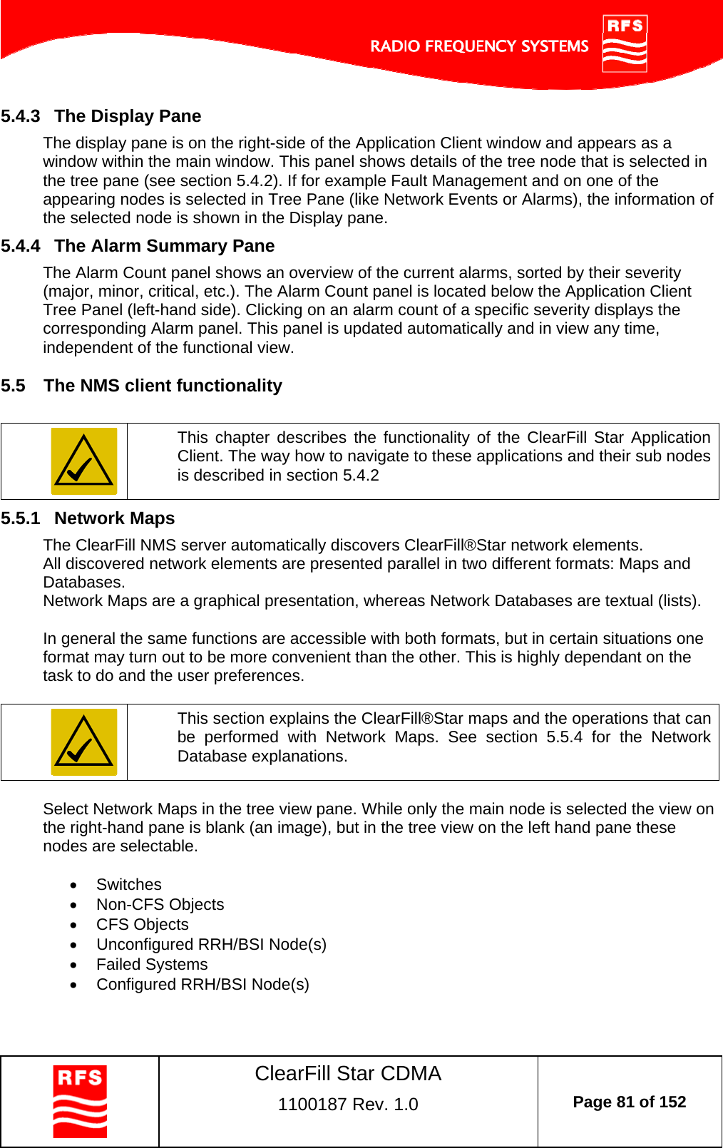    ClearFill Star CDMA  1100187 Rev. 1.0  Page 81 of 152  5.4.3  The Display Pane The display pane is on the right-side of the Application Client window and appears as a window within the main window. This panel shows details of the tree node that is selected in the tree pane (see section 5.4.2). If for example Fault Management and on one of the appearing nodes is selected in Tree Pane (like Network Events or Alarms), the information of the selected node is shown in the Display pane. 5.4.4  The Alarm Summary Pane The Alarm Count panel shows an overview of the current alarms, sorted by their severity (major, minor, critical, etc.). The Alarm Count panel is located below the Application Client Tree Panel (left-hand side). Clicking on an alarm count of a specific severity displays the corresponding Alarm panel. This panel is updated automatically and in view any time, independent of the functional view. 5.5  The NMS client functionality   This chapter describes the functionality of the ClearFill Star Application Client. The way how to navigate to these applications and their sub nodes is described in section 5.4.2 5.5.1  Network Maps The ClearFill NMS server automatically discovers ClearFill®Star network elements.  All discovered network elements are presented parallel in two different formats: Maps and Databases.  Network Maps are a graphical presentation, whereas Network Databases are textual (lists).   In general the same functions are accessible with both formats, but in certain situations one format may turn out to be more convenient than the other. This is highly dependant on the task to do and the user preferences.     This section explains the ClearFill®Star maps and the operations that can be performed with Network Maps. See section 5.5.4 for the Network Database explanations.  Select Network Maps in the tree view pane. While only the main node is selected the view on the right-hand pane is blank (an image), but in the tree view on the left hand pane these nodes are selectable.    Switches  Non-CFS Objects  CFS Objects   Unconfigured RRH/BSI Node(s)  Failed Systems   Configured RRH/BSI Node(s)   