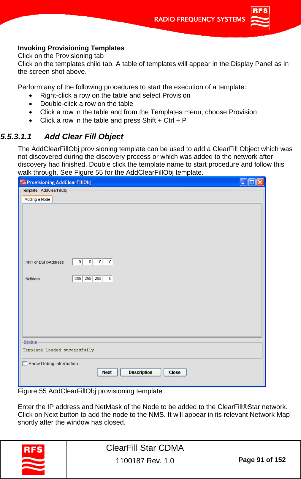    ClearFill Star CDMA  1100187 Rev. 1.0  Page 91 of 152  Invoking Provisioning Templates Click on the Provisioning tab Click on the templates child tab. A table of templates will appear in the Display Panel as in the screen shot above.  Perform any of the following procedures to start the execution of a template:   Right-click a row on the table and select Provision   Double-click a row on the table   Click a row in the table and from the Templates menu, choose Provision   Click a row in the table and press Shift + Ctrl + P 5.5.3.1.1  Add Clear Fill Object The AddClearFillObj provisioning template can be used to add a ClearFill Object which was not discovered during the discovery process or which was added to the network after discovery had finished. Double click the template name to start procedure and follow this walk through. See Figure 55 for the AddClearFillObj template.  Figure 55 AddClearFillObj provisioning template  Enter the IP address and NetMask of the Node to be added to the ClearFill®Star network. Click on Next button to add the node to the NMS. It will appear in its relevant Network Map shortly after the window has closed. 