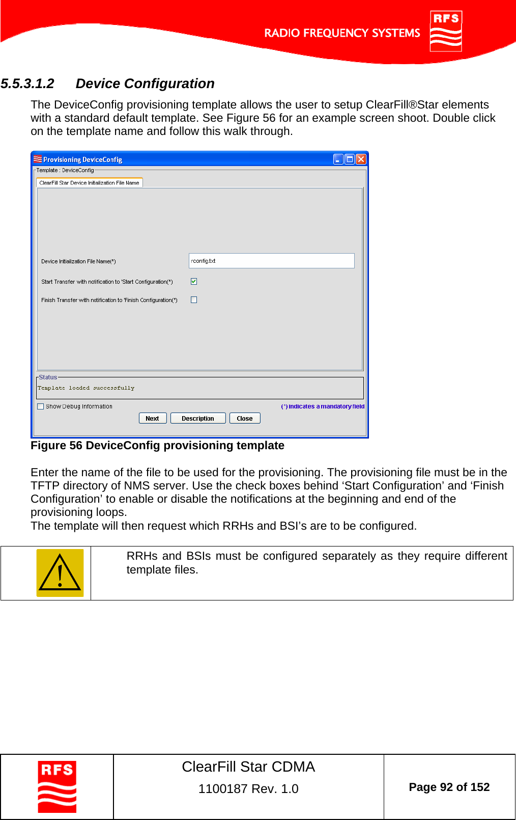    ClearFill Star CDMA  1100187 Rev. 1.0  Page 92 of 152  5.5.3.1.2  Device Configuration The DeviceConfig provisioning template allows the user to setup ClearFill®Star elements with a standard default template. See Figure 56 for an example screen shoot. Double click on the template name and follow this walk through.    Figure 56 DeviceConfig provisioning template  Enter the name of the file to be used for the provisioning. The provisioning file must be in the TFTP directory of NMS server. Use the check boxes behind ‘Start Configuration’ and ‘Finish Configuration’ to enable or disable the notifications at the beginning and end of the provisioning loops. The template will then request which RRHs and BSI’s are to be configured.    RRHs and BSIs must be configured separately as they require different template files.   