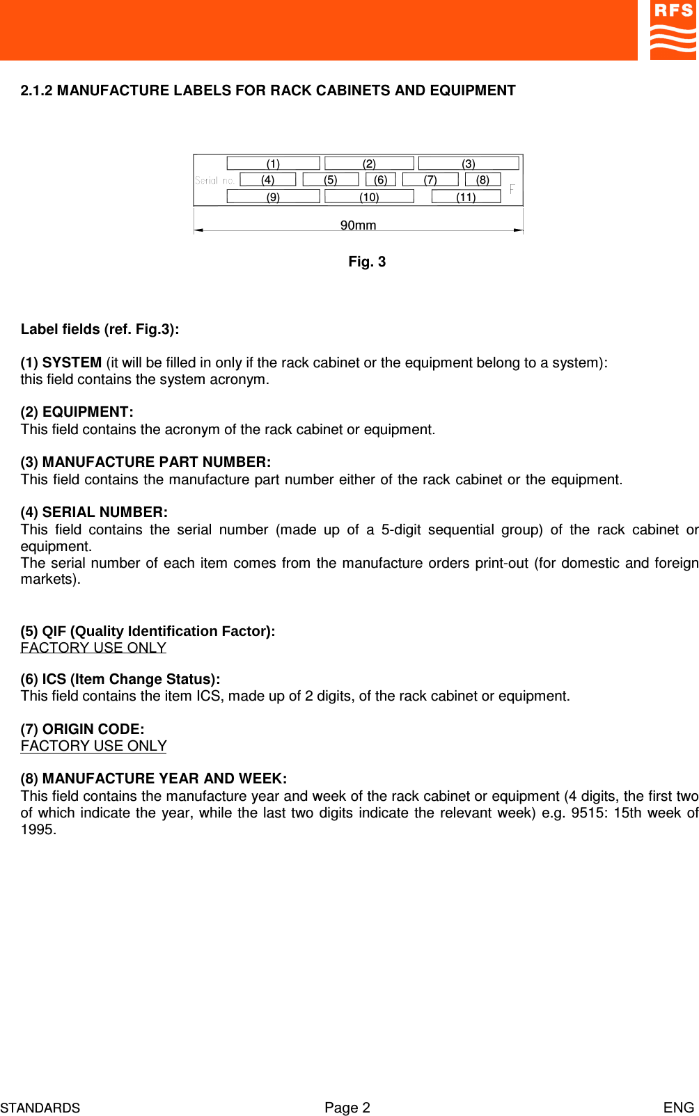 STANDARDS Page 2                                                                         ENG2.1.2 MANUFACTURE LABELS FOR RACK CABINETS AND EQUIPMENTLabel fields (ref. Fig.3):(1) SYSTEM (it will be filled in only if the rack cabinet or the equipment belong to a system):this field contains the system acronym.(2) EQUIPMENT:This field contains the acronym of the rack cabinet or equipment.(3) MANUFACTURE PART NUMBER:This field contains the manufacture part number either of the rack cabinet or the equipment.(4) SERIAL NUMBER:This  field  contains  the  serial  number  (made  up  of  a  5-digit  sequential  group)  of  the  rack  cabinet  orequipment.The serial number of each item comes from the manufacture orders print-out (for domestic and foreignmarkets).  (5) QIF (Quality Identification Factor):FACTORY USE ONLY(6) ICS (Item Change Status):This field contains the item ICS, made up of 2 digits, of the rack cabinet or equipment.(7) ORIGIN CODE:FACTORY USE ONLY(8) MANUFACTURE YEAR AND WEEK:This field contains the manufacture year and week of the rack cabinet or equipment (4 digits, the first twoof which indicate the year, while the last two digits indicate the relevant week) e.g. 9515: 15th week of1995.Fig. 390mm(9)(4)(1)(7)(10)(2)(5) (6)(11)(8)(3)