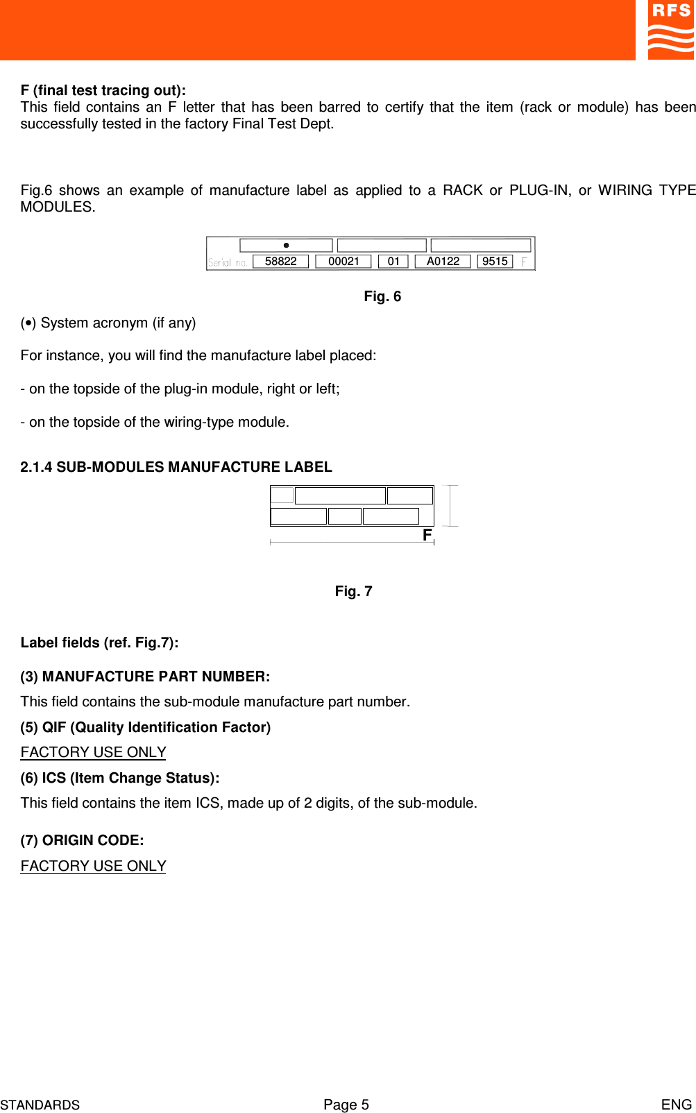 STANDARDS Page 5                                                                         ENGF (final test tracing out):This field contains  an  F letter  that has  been barred to  certify that  the item (rack  or module)  has  beensuccessfully tested in the factory Final Test Dept.Fig.6  shows  an  example  of  manufacture  label  as  applied  to  a  RACK  or  PLUG-IN,  or  WIRING  TYPEMODULES.(•) System acronym (if any)For instance, you will find the manufacture label placed:- on the topside of the plug-in module, right or left;- on the topside of the wiring-type module.2.1.4 SUB-MODULES MANUFACTURE LABELLabel fields (ref. Fig.7):(3) MANUFACTURE PART NUMBER:This field contains the sub-module manufacture part number.(5) QIF (Quality Identification Factor)FACTORY USE ONLY(6) ICS (Item Change Status):This field contains the item ICS, made up of 2 digits, of the sub-module.(7) ORIGIN CODE:FACTORY USE ONLYFig. 658822 A012200021 01 9515Fig. 7F