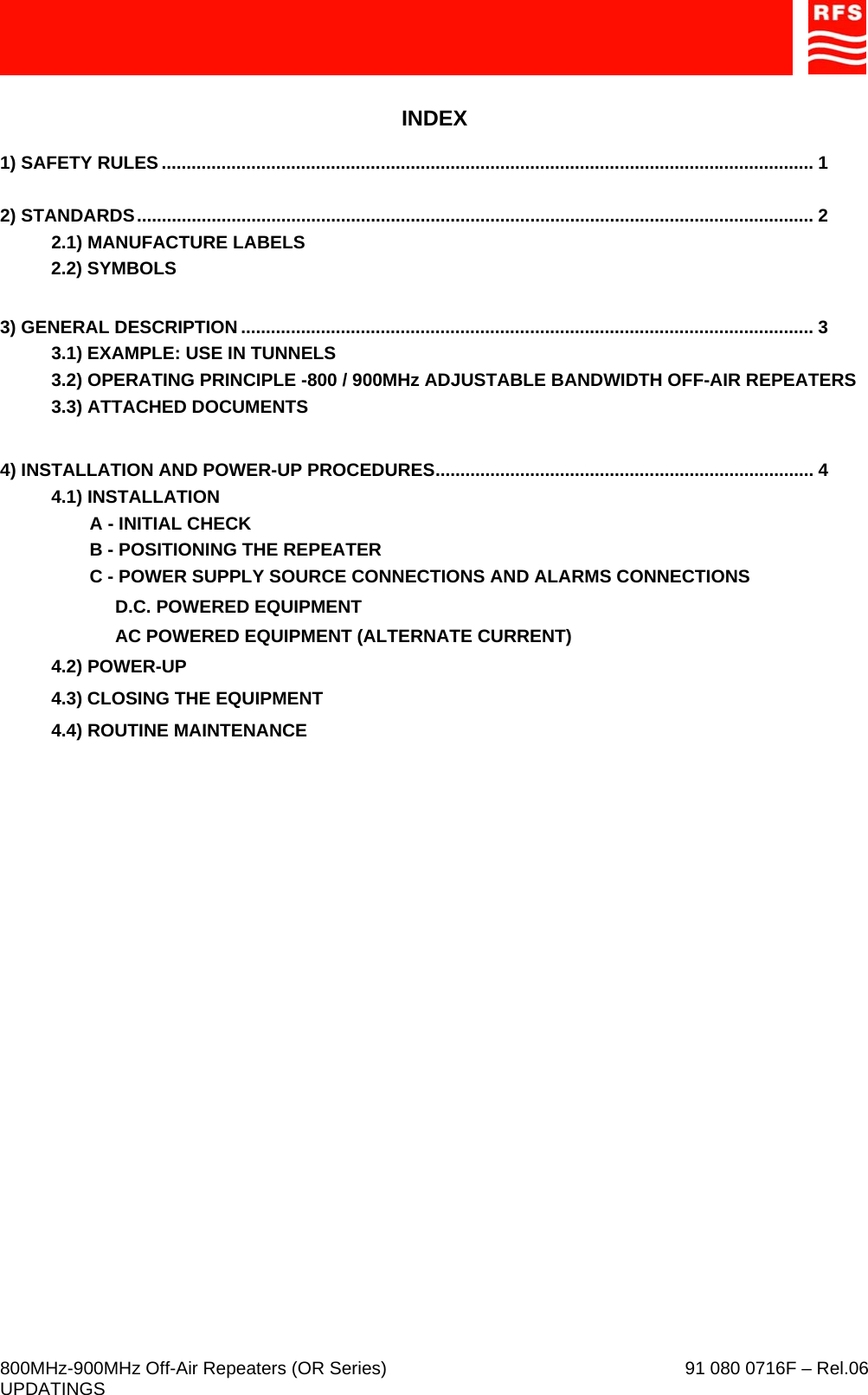     800MHz-900MHz Off-Air Repeaters (OR Series)    91 080 0716F – Rel.06 UPDATINGS  INDEX  1) SAFETY RULES ................................................................................................................................... 1  2) STANDARDS........................................................................................................................................ 2   2.1) MANUFACTURE LABELS 2.2) SYMBOLS  3) GENERAL DESCRIPTION ................................................................................................................... 3 3.1) EXAMPLE: USE IN TUNNELS 3.2) OPERATING PRINCIPLE -800 / 900MHz ADJUSTABLE BANDWIDTH OFF-AIR REPEATERS 3.3) ATTACHED DOCUMENTS  4) INSTALLATION AND POWER-UP PROCEDURES............................................................................ 4 4.1) INSTALLATION A - INITIAL CHECK B - POSITIONING THE REPEATER C - POWER SUPPLY SOURCE CONNECTIONS AND ALARMS CONNECTIONS D.C. POWERED EQUIPMENT AC POWERED EQUIPMENT (ALTERNATE CURRENT) 4.2) POWER-UP 4.3) CLOSING THE EQUIPMENT 4.4) ROUTINE MAINTENANCE 