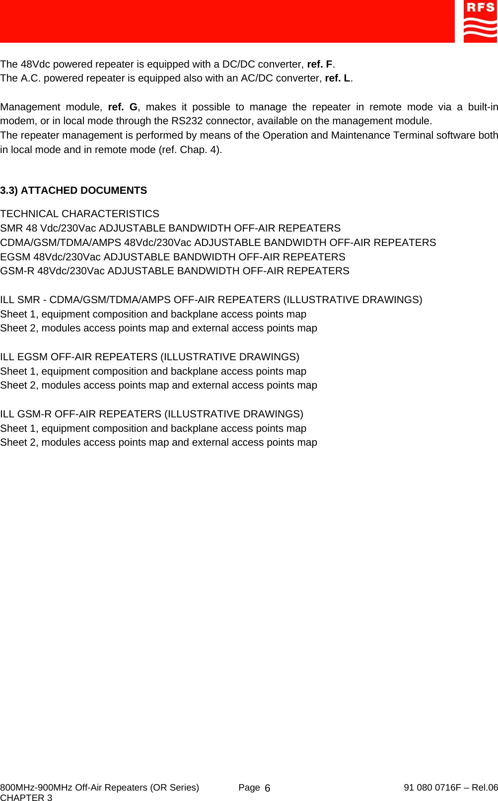     800MHz-900MHz Off-Air Repeaters (OR Series)  Page   91 080 0716F – Rel.06 CHAPTER 3  6 The 48Vdc powered repeater is equipped with a DC/DC converter, ref. F. The A.C. powered repeater is equipped also with an AC/DC converter, ref. L.  Management module, ref. G, makes it possible to manage the repeater in remote mode via a built-in modem, or in local mode through the RS232 connector, available on the management module. The repeater management is performed by means of the Operation and Maintenance Terminal software both in local mode and in remote mode (ref. Chap. 4).   3.3) ATTACHED DOCUMENTS  TECHNICAL CHARACTERISTICS SMR 48 Vdc/230Vac ADJUSTABLE BANDWIDTH OFF-AIR REPEATERS CDMA/GSM/TDMA/AMPS 48Vdc/230Vac ADJUSTABLE BANDWIDTH OFF-AIR REPEATERS EGSM 48Vdc/230Vac ADJUSTABLE BANDWIDTH OFF-AIR REPEATERS GSM-R 48Vdc/230Vac ADJUSTABLE BANDWIDTH OFF-AIR REPEATERS  ILL SMR - CDMA/GSM/TDMA/AMPS OFF-AIR REPEATERS (ILLUSTRATIVE DRAWINGS) Sheet 1, equipment composition and backplane access points map Sheet 2, modules access points map and external access points map  ILL EGSM OFF-AIR REPEATERS (ILLUSTRATIVE DRAWINGS) Sheet 1, equipment composition and backplane access points map Sheet 2, modules access points map and external access points map  ILL GSM-R OFF-AIR REPEATERS (ILLUSTRATIVE DRAWINGS) Sheet 1, equipment composition and backplane access points map Sheet 2, modules access points map and external access points map   