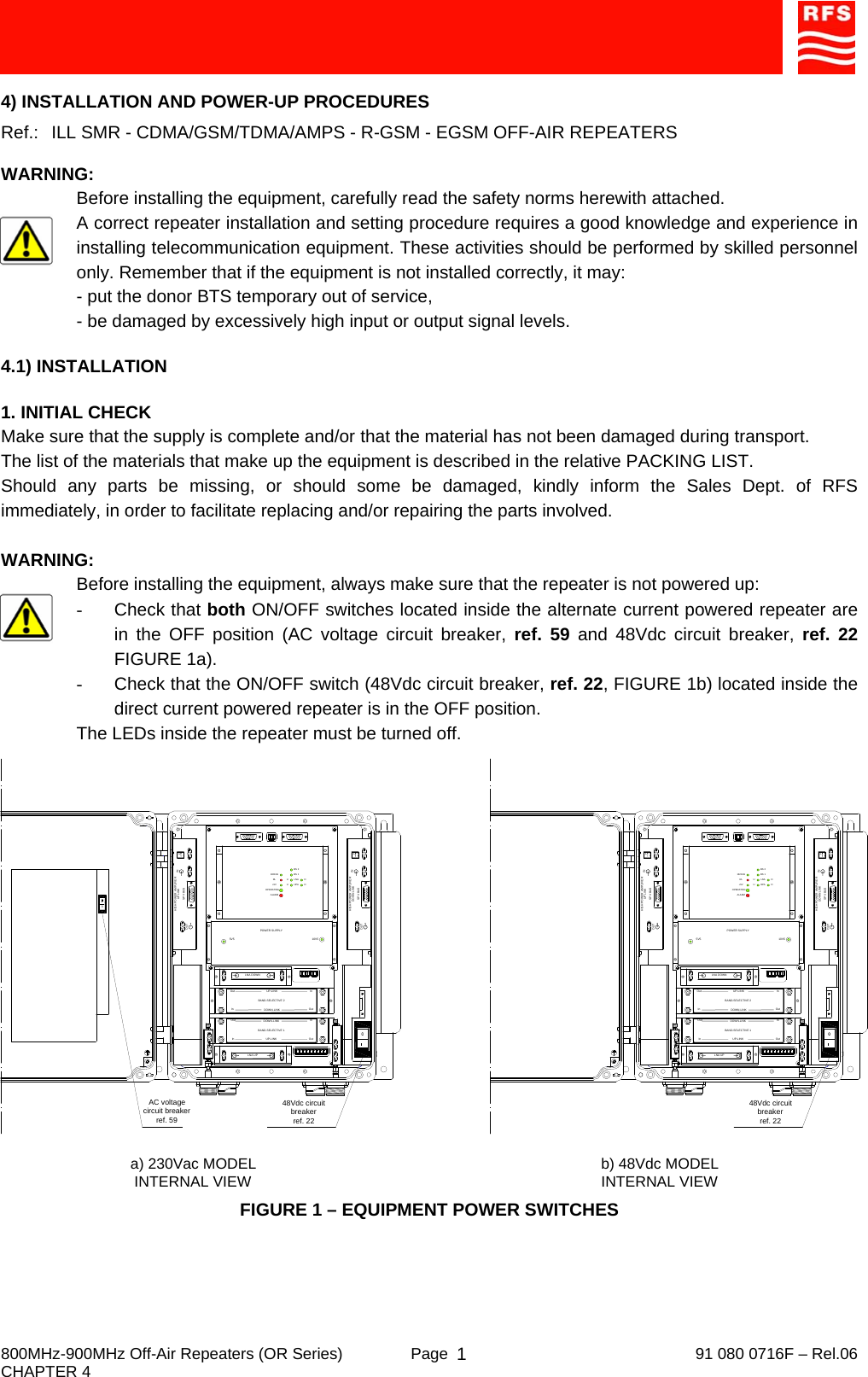     800MHz-900MHz Off-Air Repeaters (OR Series)  Page   91 080 0716F – Rel.06 CHAPTER 4  14) INSTALLATION AND POWER-UP PROCEDURES Ref.:   ILL SMR - CDMA/GSM/TDMA/AMPS - R-GSM - EGSM OFF-AIR REPEATERS  WARNING: Before installing the equipment, carefully read the safety norms herewith attached. A correct repeater installation and setting procedure requires a good knowledge and experience in installing telecommunication equipment. These activities should be performed by skilled personnel only. Remember that if the equipment is not installed correctly, it may: - put the donor BTS temporary out of service, - be damaged by excessively high input or output signal levels.  4.1) INSTALLATION  1. INITIAL CHECK Make sure that the supply is complete and/or that the material has not been damaged during transport. The list of the materials that make up the equipment is described in the relative PACKING LIST. Should any parts be missing, or should some be damaged, kindly inform the Sales Dept. of RFS immediately, in order to facilitate replacing and/or repairing the parts involved.  WARNING: Before installing the equipment, always make sure that the repeater is not powered up: - Check that both ON/OFF switches located inside the alternate current powered repeater are in the OFF position (AC voltage circuit breaker, ref. 59 and 48Vdc circuit breaker, ref. 22 FIGURE 1a). -  Check that the ON/OFF switch (48Vdc circuit breaker, ref. 22, FIGURE 1b) located inside the direct current powered repeater is in the OFF position. The LEDs inside the repeater must be turned off. FIGURE 1 – EQUIPMENT POWER SWITCHES AC voltage circuit breakerref. 59a) 230Vac MODELINTERNAL VIEW48Vdc circuit breakerref. 22PHIGH POWER AMPLIFIER INSPV BUSOUTUP LINK132KHzALARM+5VRLOPERATINGUULNAHPA DDBS 1BS 2HIGH POWER AMPLIFIERSPV BUSDOWN LINK PINOUTInOutOutInBAND-SELECTIVE 1InOutInOutDOWN-LINKUP-LINKDOWN-LINKUP-LINKBAND-SELECTIVE 2POWER SUPPLY5V5 10V5LNA DOWNLNA UP48Vdc circuit breakerref. 22PHIGH POWER AMPLIFIER INSPV BUSOUTUP LINK132KHzALARM+5VRLOPERATINGUULNAHPA DDBS 1BS 2HIGH POWER AMPLIFIERSPV BUSDOWN LINK PINOUTInOutOutInBAND-SELECTIVE 1InOutInOutDOWN-LINKUP-LINKDOWN-LINKUP-LINKBAND-SELECTIVE 2POWER SUPPLY5V5 10V5LNA DOWNLNA UPb) 48Vdc MODELINTERNAL VIEW0