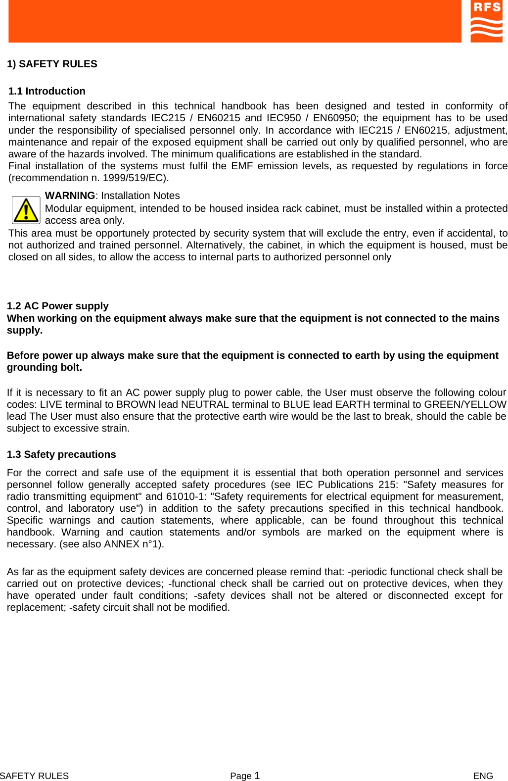  SAFETY RULES  Page 1 ENG    1) SAFETY RULES       1.1 Introduction  The equipment described in this technical handbook has been designed and tested in conformity of international safety standards IEC215 / EN60215 and IEC950 / EN60950; the equipment has to be used under the responsibility of specialised personnel only. In accordance with IEC215 / EN60215, adjustment, maintenance and repair of the exposed equipment shall be carried out only by qualified personnel, who are aware of the hazards involved. The minimum qualifications are established in the standard. Final installation of the systems must fulfil the EMF emission levels, as requested by regulations in force (recommendation n. 1999/519/EC). WARNING: Installation Notes Modular equipment, intended to be housed insidea rack cabinet, must be installed within a protected access area only.   This area must be opportunely protected by security system that will exclude the entry, even if accidental, to not authorized and trained personnel. Alternatively, the cabinet, in which the equipment is housed, must be closed on all sides, to allow the access to internal parts to authorized personnel only  As far as the equipment safety devices are concerned please remind that: -periodic functional check shall be carried out on protective devices; -functional check shall be carried out on protective devices, when theyhave operated under fault conditions; -safety devices shall not be altered or disconnected except forreplacement; -safety circuit shall not be modified.  For the correct and safe use of the equipment it is essential that both operation personnel and servicespersonnel follow generally accepted safety procedures (see IEC Publications 215: &quot;Safety measures forradio transmitting equipment&quot; and 61010-1: &quot;Safety requirements for electrical equipment for measurement, control, and laboratory use&quot;) in addition to the safety precautions specified in this technical handbook.Specific warnings and caution statements, where applicable, can be found throughout this technicalhandbook. Warning and caution statements and/or symbols are marked on the equipment where isnecessary. (see also ANNEX n°1).  1.3 Safety precautions  If it is necessary to fit an AC power supply plug to power cable, the User must observe the following colourcodes: LIVE terminal to BROWN lead NEUTRAL terminal to BLUE lead EARTH terminal to GREEN/YELLOWlead The User must also ensure that the protective earth wire would be the last to break, should the cable besubject to excessive strain.  Before power up always make sure that the equipment is connected to earth by using the equipment grounding bolt.  When working on the equipment always make sure that the equipment is not connected to the mains supply.  1.2 AC Power supply  