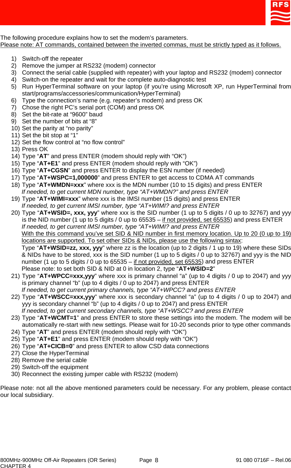     800MHz-900MHz Off-Air Repeaters (OR Series)  Page   91 080 0716F – Rel.06 CHAPTER 4  8 The following procedure explains how to set the modem’s parameters.  Please note: AT commands, contained between the inverted commas, must be strictly typed as it follows.  1)  Switch-off the repeater 2)  Remove the jumper at RS232 (modem) connector 3)  Connect the serial cable (supplied with repeater) with your laptop and RS232 (modem) connector 4)  Switch-on the repeater and wait for the complete auto-diagnostic test 5)  Run HyperTerminal software on your laptop (if you’re using Microsoft XP, run HyperTerminal from start/programs/accessories/communication/HyperTerminal) 6)  Type the connection’s name (e.g. repeater’s modem) and press OK 7)  Chose the right PC’s serial port (COM) and press OK 8)  Set the bit-rate at “9600” baud 9)  Set the number of bits at “8” 10) Set the parity at “no parity” 11) Set the bit stop at “1” 12) Set the flow control at “no flow control” 13) Press OK 14) Type “AT” and press ENTER (modem should reply with “OK”) 15) Type “AT+E1” and press ENTER (modem should reply with “OK”) 16) Type “AT+CGSN” and press ENTER to display the ESN number (if needed) 17) Type “AT+WSPC=1,000000” and press ENTER to get access to CDMA AT commands 18) Type “AT+WMDN=xxx” where xxx is the MDN number (10 to 15 digits) and press ENTER If needed, to get current MDN number, type “AT+WMDN?” and press ENTER 19) Type “AT+WIMI=xxx” where xxx is the IMSI number (15 digits) and press ENTER If needed, to get current IMSI number, type “AT+WIMI? and press ENTER 20) Type “AT+WSID=, xxx, yyy” where xxx is the SID number (1 up to 5 digits / 0 up to 32767) and yyy is the NID number (1 up to 5 digits / 0 up to 65535 – if not provided, set 65535) and press ENTER If needed, to get current IMSI number, type “AT+WIMI? and press ENTER With the this command you’ve set SID &amp; NID number in first memory location. Up to 20 (0 up to 19) locations are supported. To set other SIDs &amp; NIDs, please use the following sintax: Type “AT+WSID=zz, xxx, yyy” where zz is the location (up to 2 digits / 1 up to 19) where these SIDs &amp; NIDs have to be stored, xxx is the SID number (1 up to 5 digits / 0 up to 32767) and yyy is the NID number (1 up to 5 digits / 0 up to 65535 – if not provided, set 65535) and press ENTER Please note: to set both SID &amp; NID at 0 in location 2, type “AT+WSID=2” 21) Type “AT+WPCC=xxx,yyy” where xxx is primary channel “a” (up to 4 digits / 0 up to 2047) and yyy is primary channel “b” (up to 4 digits / 0 up to 2047) and press ENTER If needed, to get current primary channels, type “AT+WPCC? and press ENTER 22) Type “AT+WSCC=xxx,yyy” where xxx is secondary channel “a” (up to 4 digits / 0 up to 2047) and yyy is secondary channel “b” (up to 4 digits / 0 up to 2047) and press ENTER If needed, to get current secondary channels, type “AT+WSCC? and press ENTER 23) Type “AT+WCMT=1” and press ENTER to store these settings into the modem. The modem will be automatically re-start with new settings. Please wait for 10-20 seconds prior to type other commands 24) Type “AT” and press ENTER (modem should reply with “OK”) 25) Type “AT+E1” and press ENTER (modem should reply with “OK”) 26) Type “AT+CICB=0” and press ENTER to allow CSD data connections 27) Close the HyperTerminal 28) Remove the serial cable 29) Switch-off the equipment 30) Reconnect the existing jumper cable with RS232 (modem)  Please note: not all the above mentioned parameters could be necessary. For any problem, please contact our local subsidiary. 