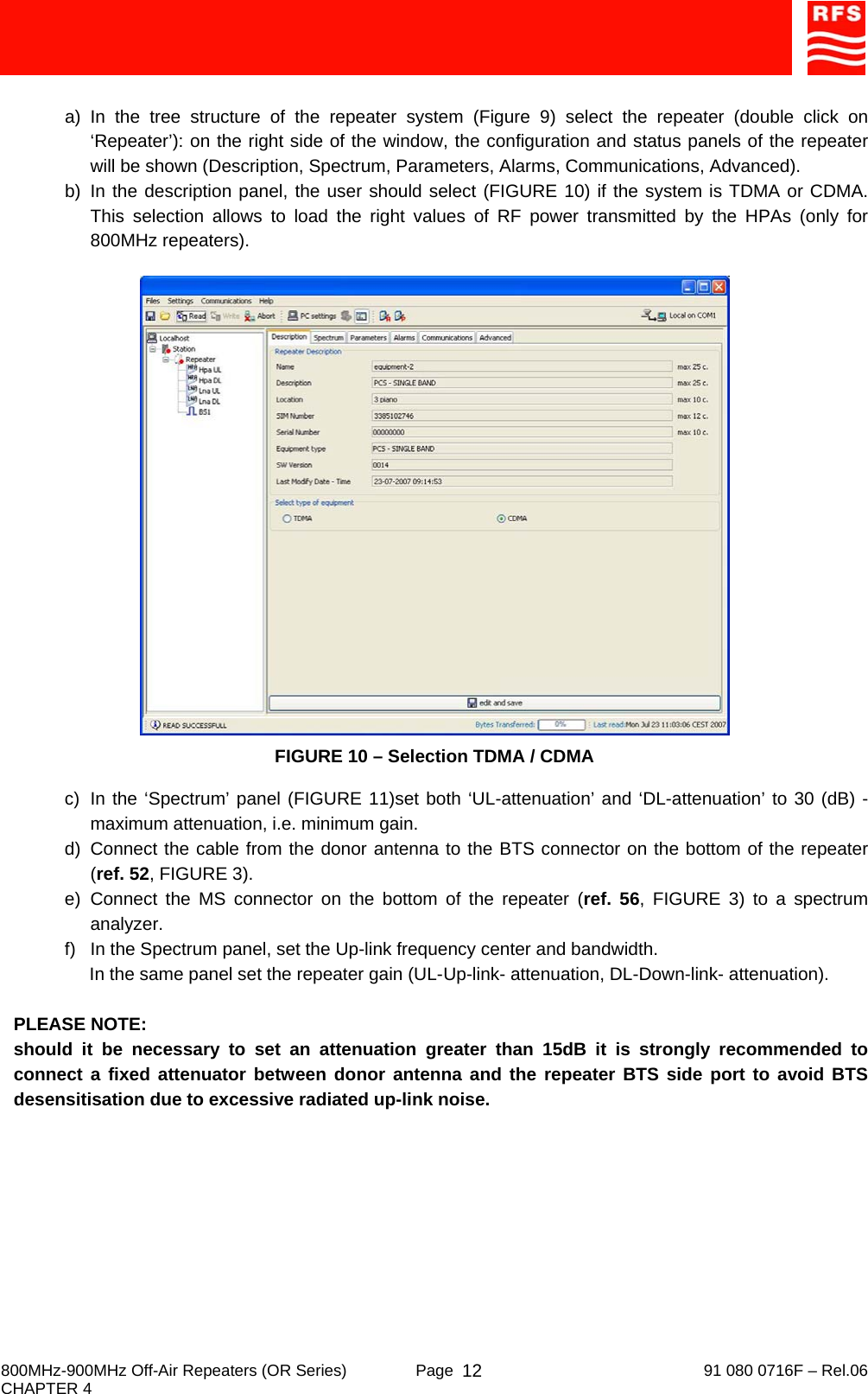     800MHz-900MHz Off-Air Repeaters (OR Series)  Page   91 080 0716F – Rel.06 CHAPTER 4  12 a) In the tree structure of the repeater system (Figure 9) select the repeater (double click on ‘Repeater’): on the right side of the window, the configuration and status panels of the repeater will be shown (Description, Spectrum, Parameters, Alarms, Communications, Advanced). b) In the description panel, the user should select (FIGURE 10) if the system is TDMA or CDMA. This selection allows to load the right values of RF power transmitted by the HPAs (only for 800MHz repeaters).   FIGURE 10 – Selection TDMA / CDMA  c)  In the ‘Spectrum’ panel (FIGURE 11)set both ‘UL-attenuation’ and ‘DL-attenuation’ to 30 (dB) - maximum attenuation, i.e. minimum gain. d) Connect the cable from the donor antenna to the BTS connector on the bottom of the repeater (ref. 52, FIGURE 3). e) Connect the MS connector on the bottom of the repeater (ref. 56, FIGURE 3) to a spectrum analyzer. f)  In the Spectrum panel, set the Up-link frequency center and bandwidth.      In the same panel set the repeater gain (UL-Up-link- attenuation, DL-Down-link- attenuation).   PLEASE NOTE: should it be necessary to set an attenuation greater than 15dB it is strongly recommended to connect a fixed attenuator between donor antenna and the repeater BTS side port to avoid BTS desensitisation due to excessive radiated up-link noise. 