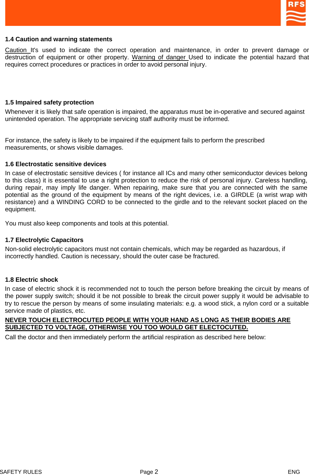  SAFETY RULES  Page 2 ENG         1.4 Caution and warning statements  Caution  It&apos;s used to indicate the correct operation and maintenance, in order to prevent damage or destruction of equipment or other property. Warning of danger Used to indicate the potential hazard that requires correct procedures or practices in order to avoid personal injury.  1.5 Impaired safety protection  Whenever it is likely that safe operation is impaired, the apparatus must be in-operative and secured against unintended operation. The appropriate servicing staff authority must be informed.  For instance, the safety is likely to be impaired if the equipment fails to perform the prescribed measurements, or shows visible damages.  1.6 Electrostatic sensitive devices  In case of electrostatic sensitive devices ( for instance all ICs and many other semiconductor devices belong to this class) it is essential to use a right protection to reduce the risk of personal injury. Careless handling, during repair, may imply life danger. When repairing, make sure that you are connected with the same potential as the ground of the equipment by means of the right devices, i.e. a GIRDLE (a wrist wrap with resistance) and a WINDING CORD to be connected to the girdle and to the relevant socket placed on the equipment.  You must also keep components and tools at this potential.  1.7 Electrolytic Capacitors  Non-solid electrolytic capacitors must not contain chemicals, which may be regarded as hazardous, if incorrectly handled. Caution is necessary, should the outer case be fractured.  In case of electric shock it is recommended not to touch the person before breaking the circuit by means of the power supply switch; should it be not possible to break the circuit power supply it would be advisable to try to rescue the person by means of some insulating materials: e.g. a wood stick, a nylon cord or a suitable service made of plastics, etc.  1.8 Electric shock  NEVER TOUCH ELECTROCUTED PEOPLE WITH YOUR HAND AS LONG AS THEIR BODIES ARE SUBJECTED TO VOLTAGE, OTHERWISE YOU TOO WOULD GET ELECTOCUTED.  Call the doctor and then immediately perform the artificial respiration as described here below:  