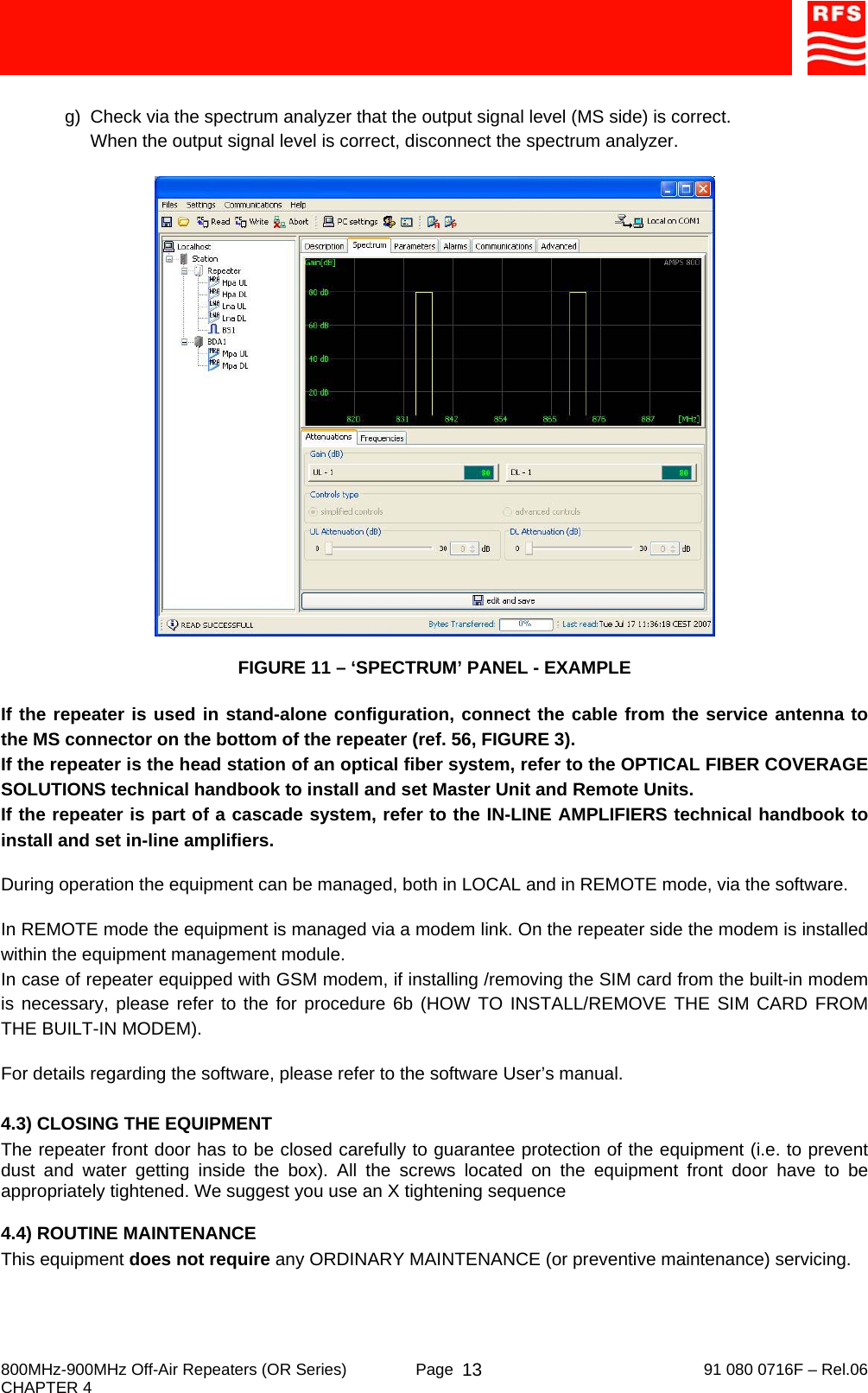     800MHz-900MHz Off-Air Repeaters (OR Series)  Page   91 080 0716F – Rel.06 CHAPTER 4  13 g)  Check via the spectrum analyzer that the output signal level (MS side) is correct. When the output signal level is correct, disconnect the spectrum analyzer.   FIGURE 11 – ‘SPECTRUM’ PANEL - EXAMPLE  If the repeater is used in stand-alone configuration, connect the cable from the service antenna to the MS connector on the bottom of the repeater (ref. 56, FIGURE 3). If the repeater is the head station of an optical fiber system, refer to the OPTICAL FIBER COVERAGE SOLUTIONS technical handbook to install and set Master Unit and Remote Units. If the repeater is part of a cascade system, refer to the IN-LINE AMPLIFIERS technical handbook to install and set in-line amplifiers.  During operation the equipment can be managed, both in LOCAL and in REMOTE mode, via the software.  In REMOTE mode the equipment is managed via a modem link. On the repeater side the modem is installed within the equipment management module. In case of repeater equipped with GSM modem, if installing /removing the SIM card from the built-in modem is necessary, please refer to the for procedure 6b (HOW TO INSTALL/REMOVE THE SIM CARD FROM THE BUILT-IN MODEM).  For details regarding the software, please refer to the software User’s manual.  4.3) CLOSING THE EQUIPMENT The repeater front door has to be closed carefully to guarantee protection of the equipment (i.e. to prevent dust and water getting inside the box). All the screws located on the equipment front door have to be appropriately tightened. We suggest you use an X tightening sequence  4.4) ROUTINE MAINTENANCE This equipment does not require any ORDINARY MAINTENANCE (or preventive maintenance) servicing. 