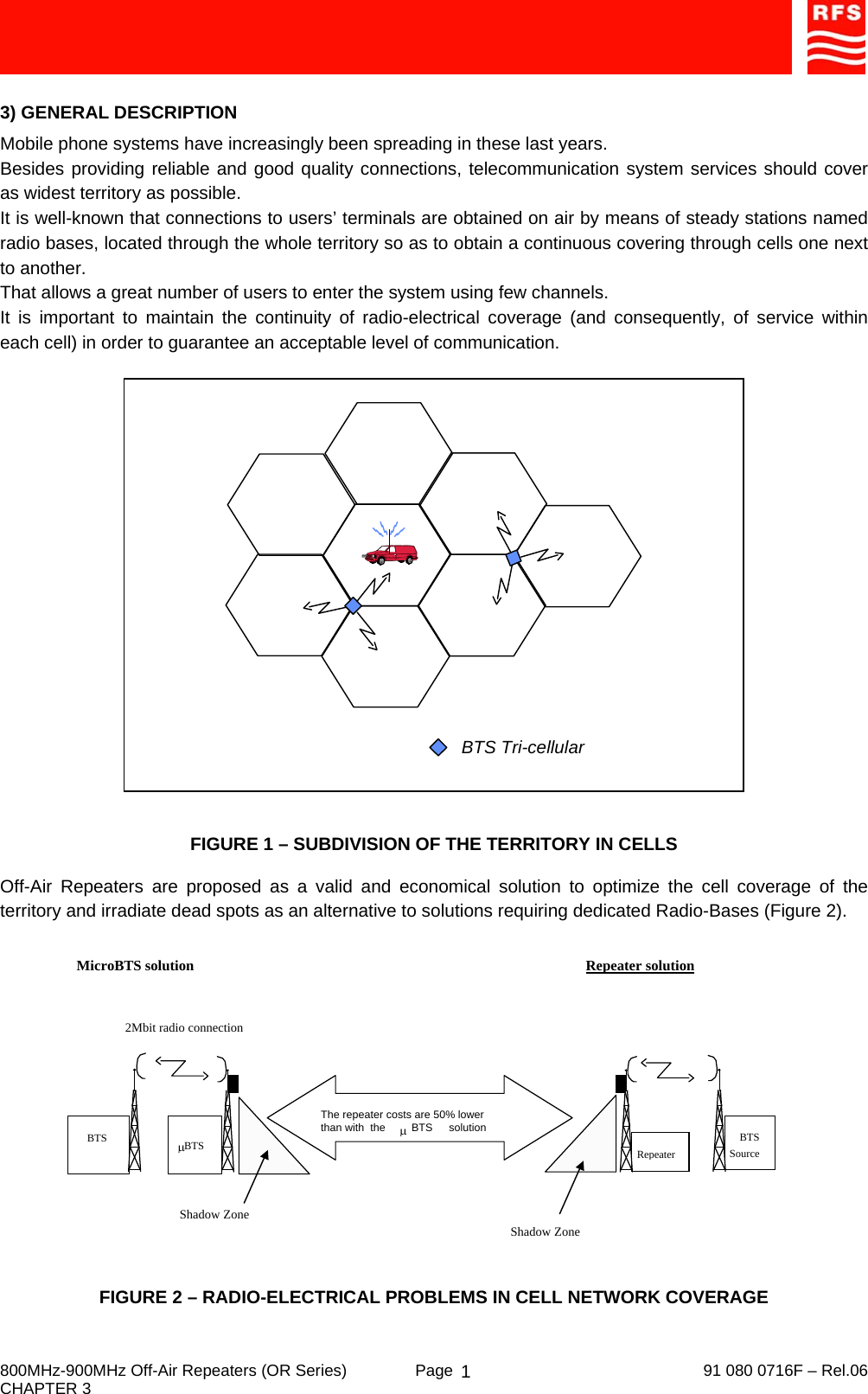     800MHz-900MHz Off-Air Repeaters (OR Series)  Page   91 080 0716F – Rel.06 CHAPTER 3  13) GENERAL DESCRIPTION Mobile phone systems have increasingly been spreading in these last years. Besides providing reliable and good quality connections, telecommunication system services should cover as widest territory as possible. It is well-known that connections to users’ terminals are obtained on air by means of steady stations named radio bases, located through the whole territory so as to obtain a continuous covering through cells one next to another. That allows a great number of users to enter the system using few channels. It is important to maintain the continuity of radio-electrical coverage (and consequently, of service within each cell) in order to guarantee an acceptable level of communication.  BTS Tri-cellular  FIGURE 1 – SUBDIVISION OF THE TERRITORY IN CELLS Off-Air Repeaters are proposed as a valid and economical solution to optimize the cell coverage of the territory and irradiate dead spots as an alternative to solutions requiring dedicated Radio-Bases (Figure 2).  FIGURE 2 – RADIO-ELECTRICAL PROBLEMS IN CELL NETWORK COVERAGE Shadow Zone2Mbit radio connectionMicroBTS solution   Repeater solution  BTSμBTS BTSSourceRepeaterShadow ZoneThe repeater costs are 50% lowerthan with  the                     solutionμBTS