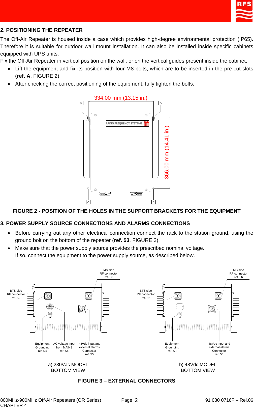     800MHz-900MHz Off-Air Repeaters (OR Series)  Page   91 080 0716F – Rel.06 CHAPTER 4  22. POSITIONING THE REPEATER The Off-Air Repeater is housed inside a case which provides high-degree environmental protection (IP65). Therefore it is suitable for outdoor wall mount installation. It can also be installed inside specific cabinets equipped with UPS units. Fix the Off-Air Repeater in vertical position on the wall, or on the vertical guides present inside the cabinet: •  Lift the equipment and fix its position with four M8 bolts, which are to be inserted in the pre-cut slots (ref. A, FIGURE 2). •  After checking the correct positioning of the equipment, fully tighten the bolts. FIGURE 2 - POSITION OF THE HOLES IN THE SUPPORT BRACKETS FOR THE EQUIPMENT 3. POWER SUPPLY SOURCE CONNECTIONS AND ALARMS CONNECTIONS •  Before carrying out any other electrical connection connect the rack to the station ground, using the ground bolt on the bottom of the repeater (ref. 53, FIGURE 3). •  Make sure that the power supply source provides the prescribed nominal voltage. If so, connect the equipment to the power supply source, as described below. FIGURE 3 – EXTERNAL CONNECTORS Equipment Groundingref. 53BTS sideRF connectorref. 52AC voltage inputfrom MAINSref. 54MS sideRF connectorref. 56a) 230Vac MODEL BOTTOM VIEW b) 48Vdc MODEL BOTTOM VIEW48Vdc input and external alarms Connectorref. 55Equipment Groundingref. 53BTS sideRF connectorref. 52MS sideRF connectorref. 5648Vdc input and external alarms Connectorref. 55334.00 mm (13.15 in.)366.00 mm (14.41 in.)A AAA