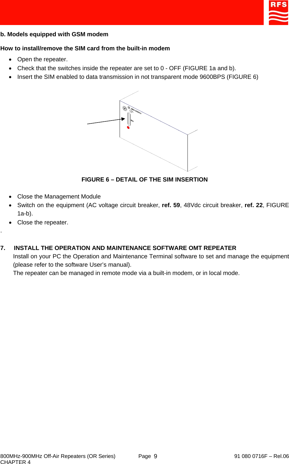     800MHz-900MHz Off-Air Repeaters (OR Series)  Page   91 080 0716F – Rel.06 CHAPTER 4  9b. Models equipped with GSM modem How to install/remove the SIM card from the built-in modem •  Open the repeater. •  Check that the switches inside the repeater are set to 0 - OFF (FIGURE 1a and b). •  Insert the SIM enabled to data transmission in not transparent mode 9600BPS (FIGURE 6)  FIGURE 6 – DETAIL OF THE SIM INSERTION  •  Close the Management Module •  Switch on the equipment (AC voltage circuit breaker, ref. 59, 48Vdc circuit breaker, ref. 22, FIGURE 1a-b). •  Close the repeater. .  7.  INSTALL THE OPERATION AND MAINTENANCE SOFTWARE OMT REPEATER Install on your PC the Operation and Maintenance Terminal software to set and manage the equipment (please refer to the software User’s manual). The repeater can be managed in remote mode via a built-in modem, or in local mode.  