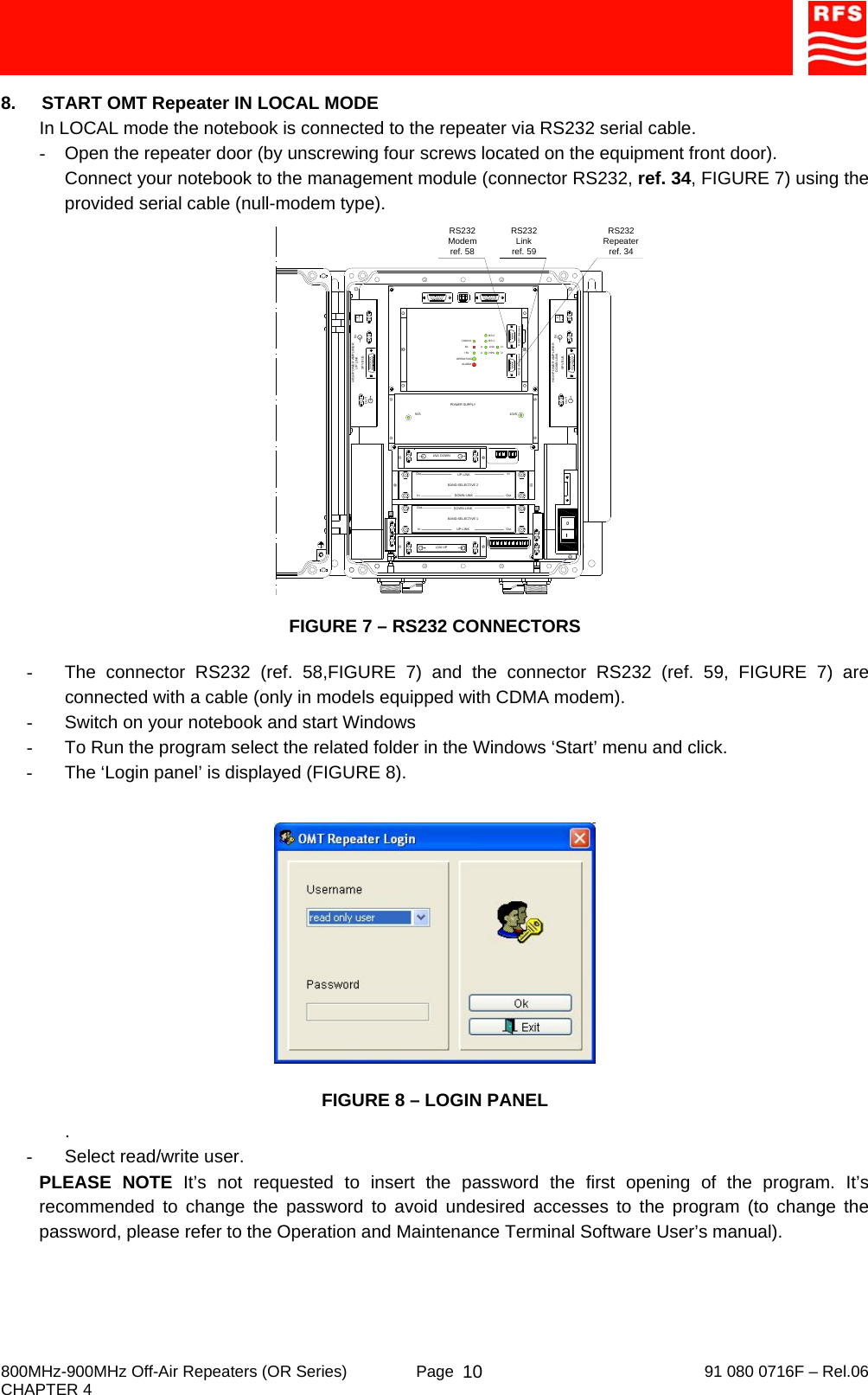     800MHz-900MHz Off-Air Repeaters (OR Series)  Page   91 080 0716F – Rel.06 CHAPTER 4  108.  START OMT Repeater IN LOCAL MODE In LOCAL mode the notebook is connected to the repeater via RS232 serial cable. -  Open the repeater door (by unscrewing four screws located on the equipment front door). Connect your notebook to the management module (connector RS232, ref. 34, FIGURE 7) using the provided serial cable (null-modem type).  FIGURE 7 – RS232 CONNECTORS  -  The connector RS232 (ref. 58,FIGURE 7) and the connector RS232 (ref. 59, FIGURE 7) are connected with a cable (only in models equipped with CDMA modem). -  Switch on your notebook and start Windows -  To Run the program select the related folder in the Windows ‘Start’ menu and click. -  The ‘Login panel’ is displayed (FIGURE 8).   FIGURE 8 – LOGIN PANEL . -  Select read/write user. PLEASE NOTE It’s not requested to insert the password the first opening of the program. It’s recommended to change the password to avoid undesired accesses to the program (to change the password, please refer to the Operation and Maintenance Terminal Software User’s manual). RS232Repeaterref. 34PHIGH POWER AMPLIFIE R INSPV BUSOUTUP LINK132KHzALARM+5VRLOPERATINGUULNAHPA DDBS 1BS 2HIGH POWER AMPLIFIE RSPV BUSDOWN LINK PINOUTInOutOutInBAND-SELECTIVE 1InOutInOutDOWN-LINKUP-LINKDOWN-LINKUP-LINKBAND-SELECTIVE 2POWER SUPPLY5V5 10V5LNA DOWNLNA UPRS232 (Repeater) RS232 (Modem)RS232Linkref. 59RS232Modemref. 58