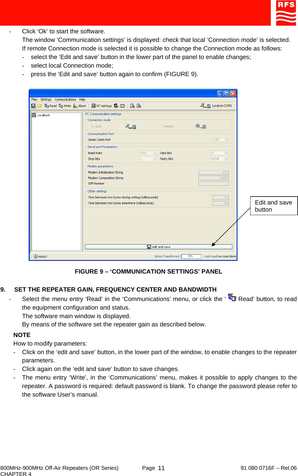     800MHz-900MHz Off-Air Repeaters (OR Series)  Page   91 080 0716F – Rel.06 CHAPTER 4  11-  Click ‘Ok’ to start the software. The window ‘Communication settings’ is displayed: check that local ‘Connection mode’ is selected. If remote Connection mode is selected it is possible to change the Connection mode as follows: -  select the ‘Edit and save’ button in the lower part of the panel to enable changes; -  select local Connection mode; -  press the ‘Edit and save’ button again to confirm (FIGURE 9).   FIGURE 9 – ‘COMMUNICATION SETTINGS’ PANEL  9.  SET THE REPEATER GAIN, FREQUENCY CENTER AND BANDWIDTH -  Select the menu entry ‘Read’ in the ‘Communications’ menu, or click the ‘   Read’ button, to read the equipment configuration and status. The software main window is displayed. By means of the software set the repeater gain as described below. NOTE How to modify parameters: -  Click on the ‘edit and save’ button, in the lower part of the window, to enable changes to the repeater parameters. -  Click again on the ‘edit and save’ button to save changes. -  The menu entry ‘Write’, in the ‘Communications’ menu, makes it possible to apply changes to the repeater. A password is required: default password is blank. To change the password please refer to the software User’s manual. Edit and save button