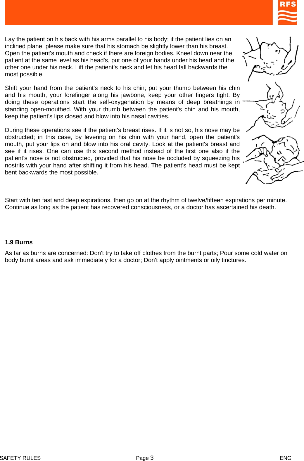  SAFETY RULES  Page 3 ENG    Lay the patient on his back with his arms parallel to his body; if the patient lies on an inclined plane, please make sure that his stomach be slightly lower than his breast. Open the patient&apos;s mouth and check if there are foreign bodies. Kneel down near the patient at the same level as his head&apos;s, put one of your hands under his head and the other one under his neck. Lift the patient&apos;s neck and let his head fall backwards the most possible.   Shift your hand from the patient&apos;s neck to his chin; put your thumb between his chin and his mouth, your forefinger along his jawbone, keep your other fingers tight. By doing these operations start the self-oxygenation by means of deep breathings in standing open-mouthed. With your thumb between the patient&apos;s chin and his mouth, keep the patient&apos;s lips closed and blow into his nasal cavities.  During these operations see if the patient&apos;s breast rises. If it is not so, his nose may be obstructed; in this case, by levering on his chin with your hand, open the patient&apos;s mouth, put your lips on and blow into his oral cavity. Look at the patient&apos;s breast and see if it rises. One can use this second method instead of the first one also if the patient&apos;s nose is not obstructed, provided that his nose be occluded by squeezing his nostrils with your hand after shifting it from his head. The patient&apos;s head must be kept bent backwards the most possible.   Start with ten fast and deep expirations, then go on at the rhythm of twelve/fifteen expirations per minute. Continue as long as the patient has recovered consciousness, or a doctor has ascertained his death.  1.9 Burns  As far as burns are concerned: Don&apos;t try to take off clothes from the burnt parts; Pour some cold water on body burnt areas and ask immediately for a doctor; Don&apos;t apply ointments or oily tinctures.  