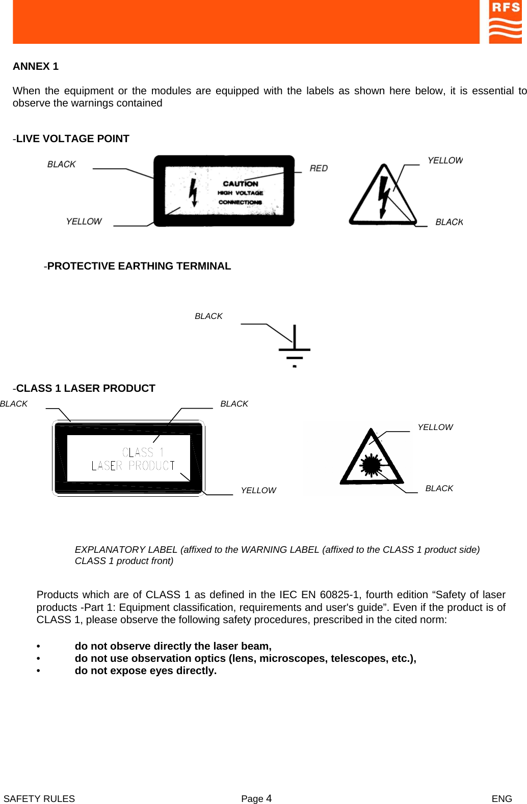  SAFETY RULES  Page 4 ENG      ANNEX 1  When the equipment or the modules are equipped with the labels as shown here below, it is essential to observe the warnings contained  -LIVE VOLTAGE POINT   -PROTECTIVE EARTHING TERMINAL  BLACK   -CLASS 1 LASER PRODUCT   EXPLANATORY LABEL (affixed to the WARNING LABEL (affixed to the CLASS 1 product side) CLASS 1 product front)  Products which are of CLASS 1 as defined in the IEC EN 60825-1, fourth edition “Safety of laser products -Part 1: Equipment classification, requirements and user&apos;s guide”. Even if the product is of CLASS 1, please observe the following safety procedures, prescribed in the cited norm:  •  do not observe directly the laser beam,  •  do not use observation optics (lens, microscopes, telescopes, etc.),  •  do not expose eyes directly. BLACK YELLOW BLACK YELLOW BLACK 